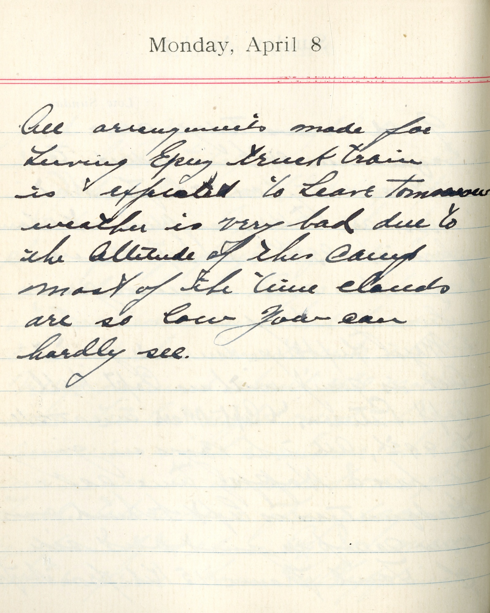 Capt. Edward V. Rickenbacker's 1918 wartime diary entry. (04/08/1918). All arrangements made for leaving Epiez.  Truck train is expected to leave tomorrow.  Weather is very bad due to the altitude of this camp.  Most of the time clouds are so low you can hardly see.