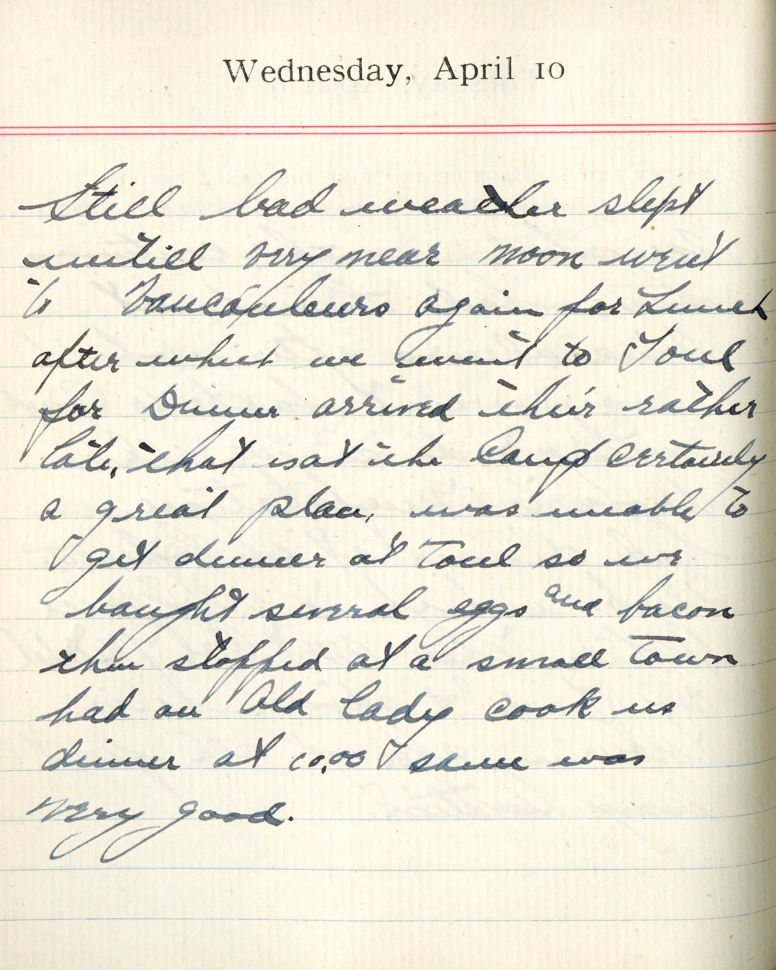 Capt. Edward V. Rickenbacker's 1918 wartime diary entry. (04/10/1918). Still bad weather.  Slept until very near noon.  Went to Vaucouleurs again for lunch after which we went to Toul for dinner.  Arrived there rather late, that is, at the camp. Certainly a great place.  Was unable to get dinner at Toul so we bought several eggs and bacon then stopped at a small town.  Had an old lady cook us dinner at 10:00.  Sauce was very good.