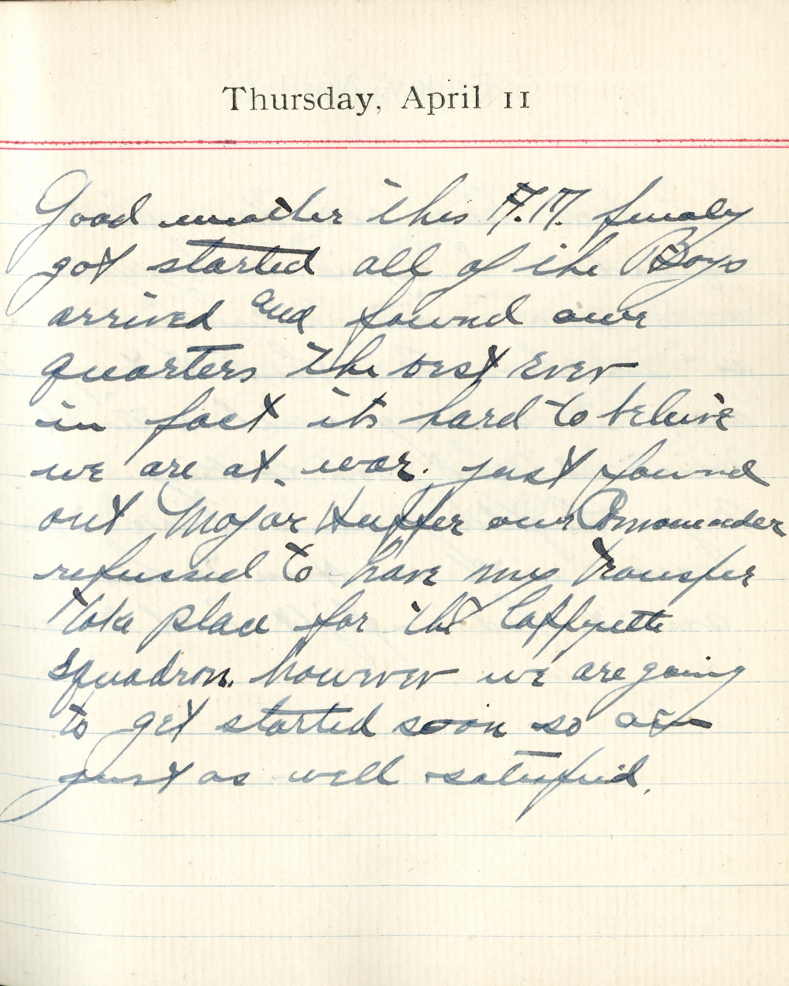 Capt. Edward V. Rickenbacker's 1918 wartime diary entry. (04/11/1918). Good weather this A.M.  Finally got started.  All of the boys arrived and found our quarters.  The best ever in fact.  It’s hard to believe we are at war.  Just found out Major Huffer our Commander refused to have my transfer take place for the Lafayette squadron, however we are going to get started soon so am just as well satisfied.