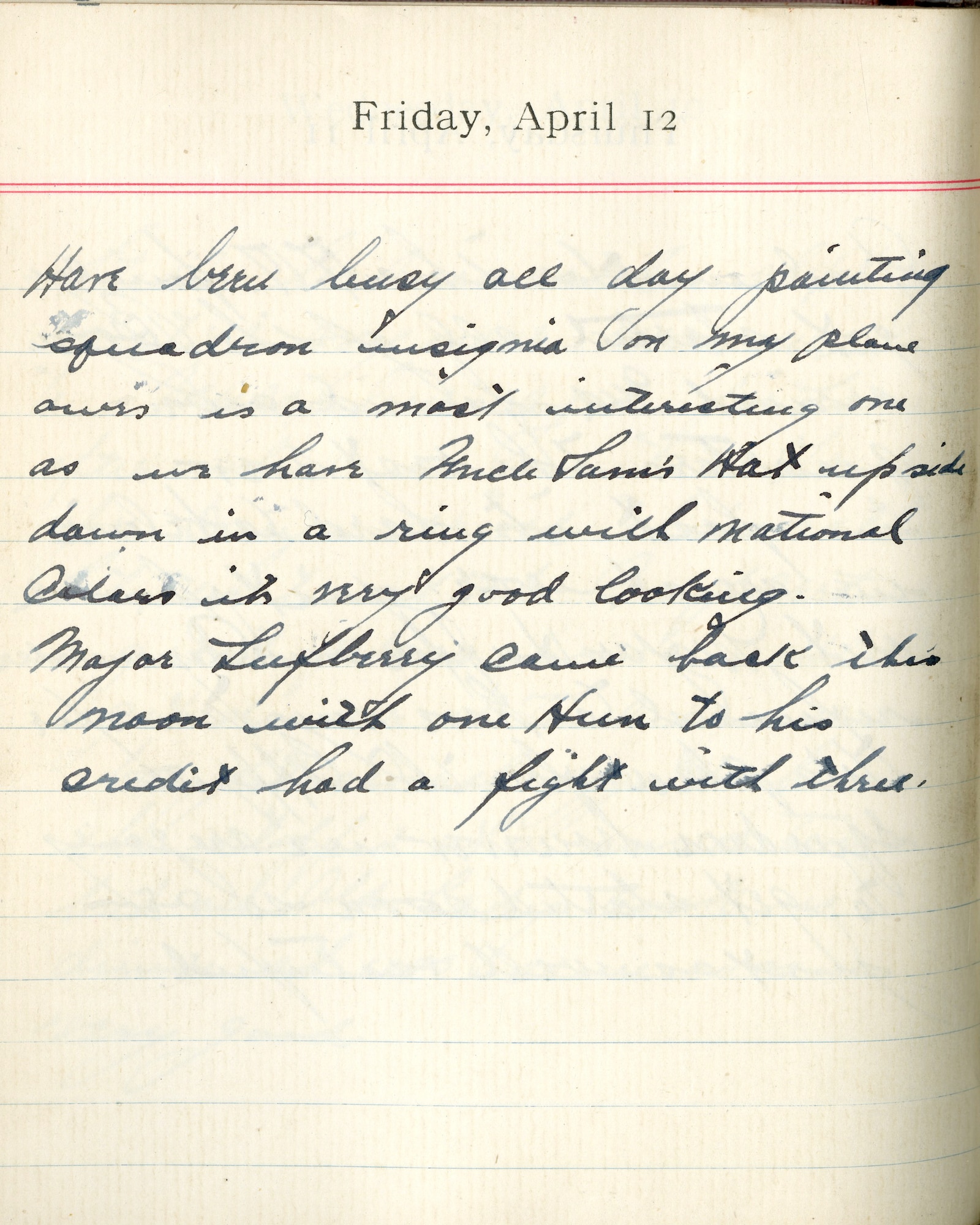 Capt. Edward V. Rickenbacker's 1918 wartime diary entry. (04/12/1918). Have been busy all day painting squadron insignia on my plane.  Ours is a most interesting one as we have Uncle Sam’s hat upside down in a ring with national colors.  It’s very good looking.