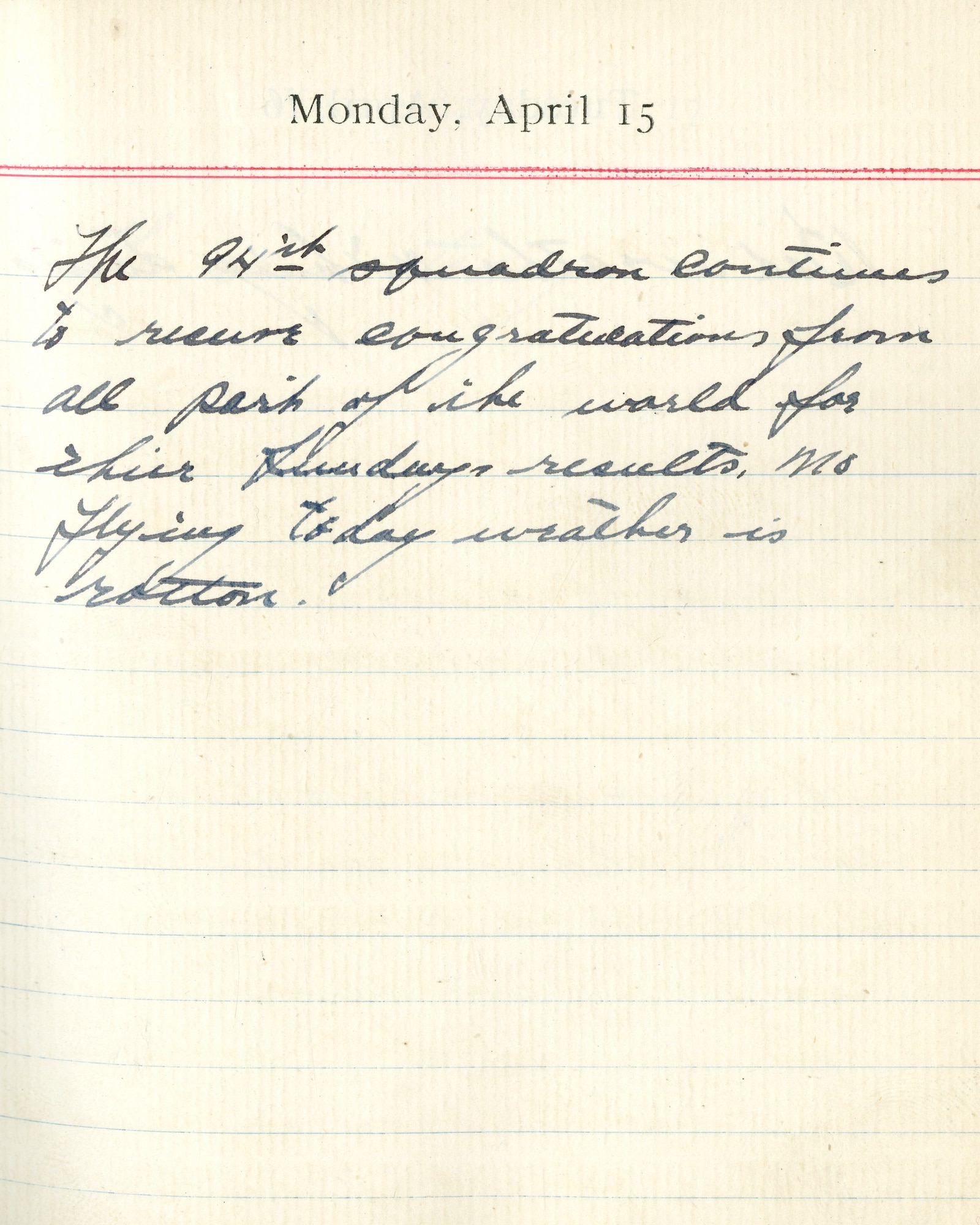 Capt. Edward V. Rickenbacker's 1918 wartime diary entry. (04/15/1918). The 94th squadron continues to receive congratulations from all parts of the world for their Sunday’s results.  No flying today, weather is rotten.
