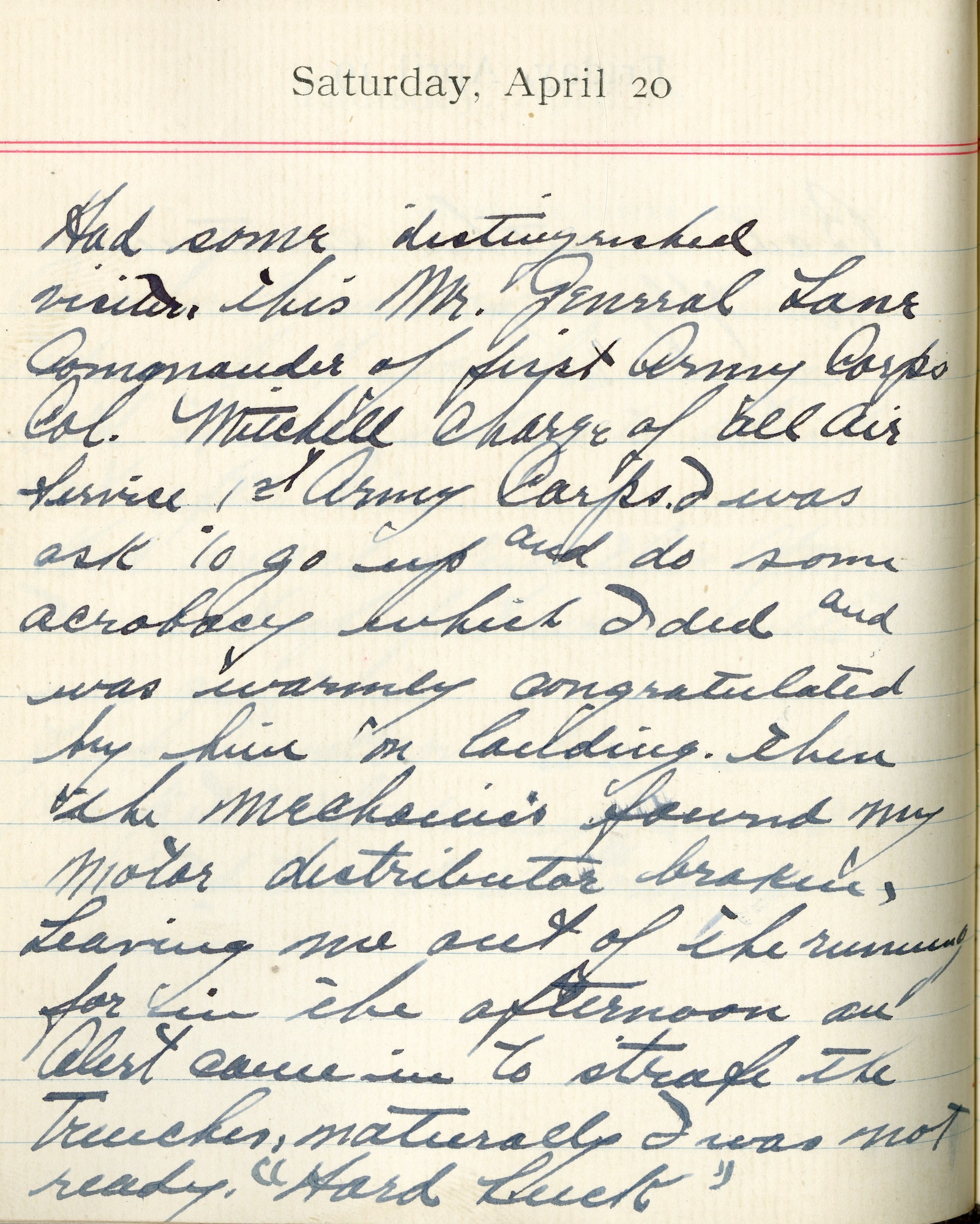Capt. Edward V. Rickenbacker's 1918 wartime diary entry. (04/20/1918). Had some distinguished visitors this morning.  General Lane [sic] Commander of First Army Corps, Col. Mitchell, [in] charge of all Air Service, 1st Army Corps.  I was ask[ed] to go up and do some acrobacy which I did and was warmly congratulated by him on landing.  Then the mechanics found my motor distributor broken, leaving me out of the running for in the afternoon.  An alert came in to strafe the trenches, naturally I was not ready.  “Hard Luck”