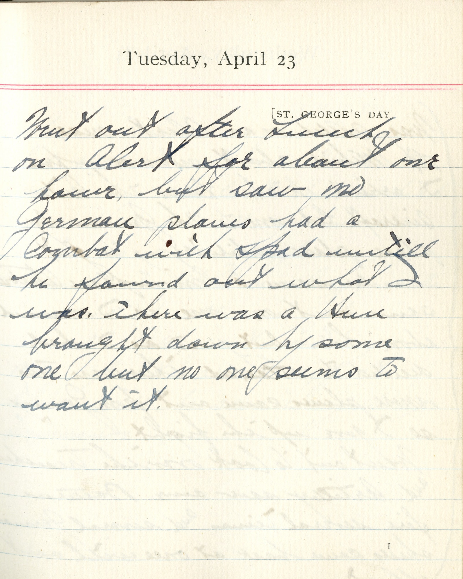 Capt. Edward V. Rickenbacker's 1918 wartime diary entry. (04/23/1918). Went out after lunch.  On alert for about one hour but saw no German planes.  Had a combat with SPAD until he found out what I was.  There was a Hun brought down by someone but no one seems to want it.