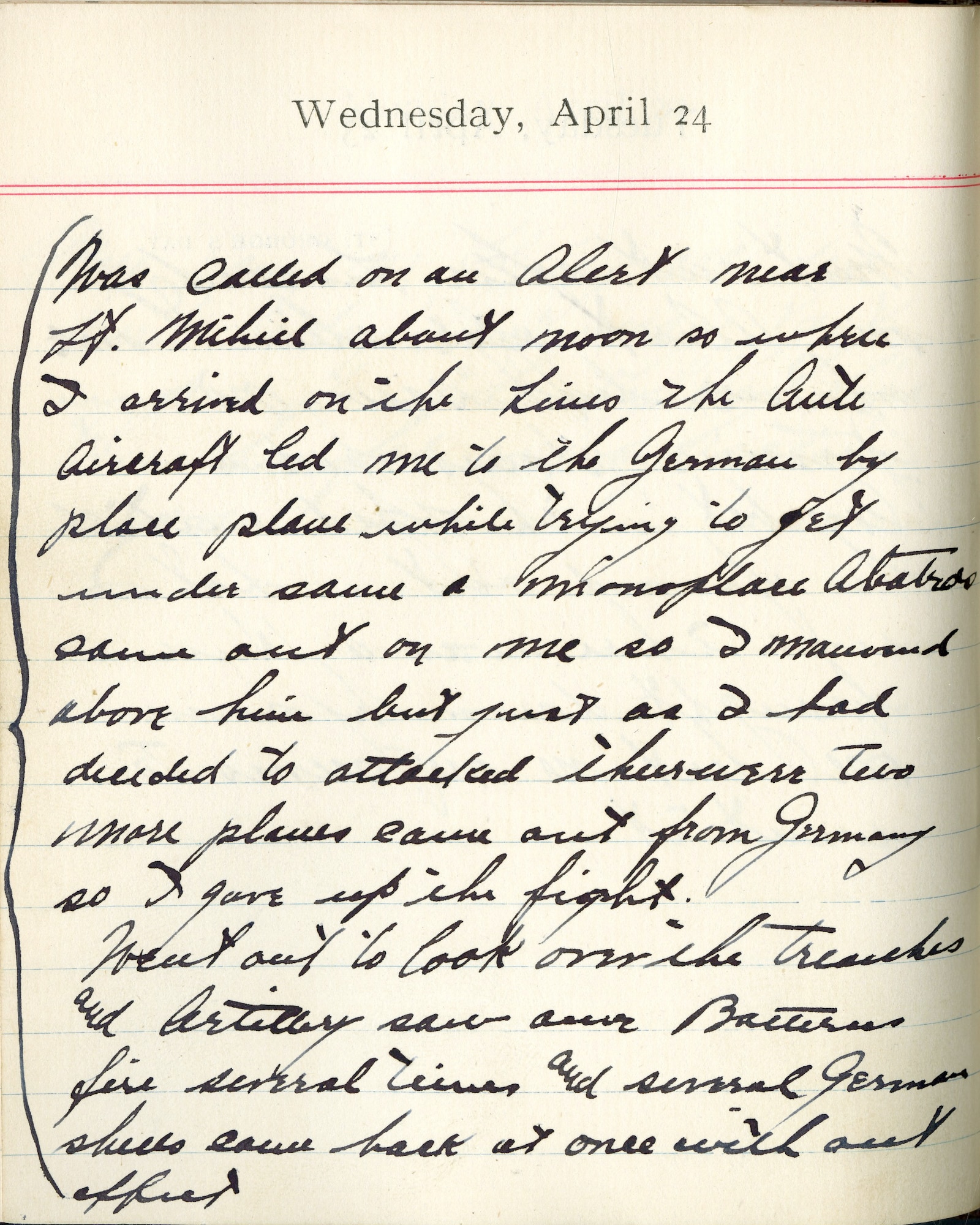 Capt. Edward V. Rickenbacker's 1918 wartime diary entry. (04/24/1918). Was called on an alert near St. Mihiel about noon. So when I arrived on the lines the antiaircraft led me to the German biplace plane. While trying to get under same, a monoplace Albatros came out on me so I maneuvered above him, but just as I had decided to attack, there were two more planes came out from Germany so I gave up the fight.

Went out to look over the trenches and artillery.  Saw our batteries fire several times and several German shells came back at once without effect.