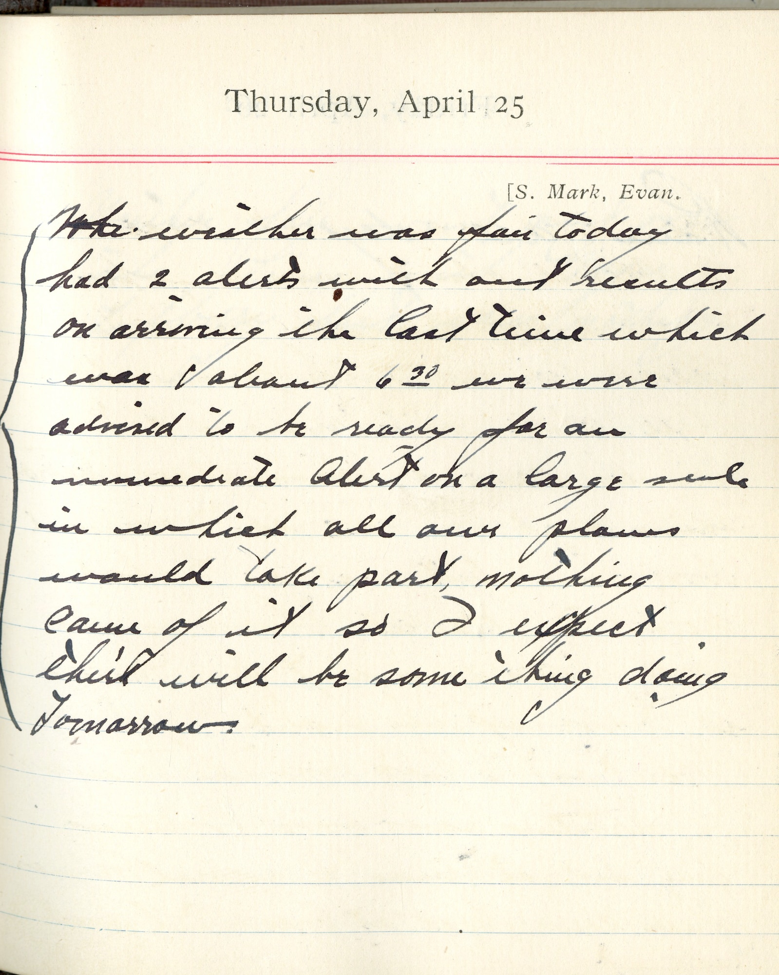 Capt. Edward V. Rickenbacker's 1918 wartime diary entry. (04/25/1918). The weather was fair today.  Had 2 alerts without results.  On arriving the last time which was about 6:30, we were advised to be ready for an immediate alert on a large scale in which all our planes would take part.  Nothing came of it, so I expect there will be something doing tomorrow.