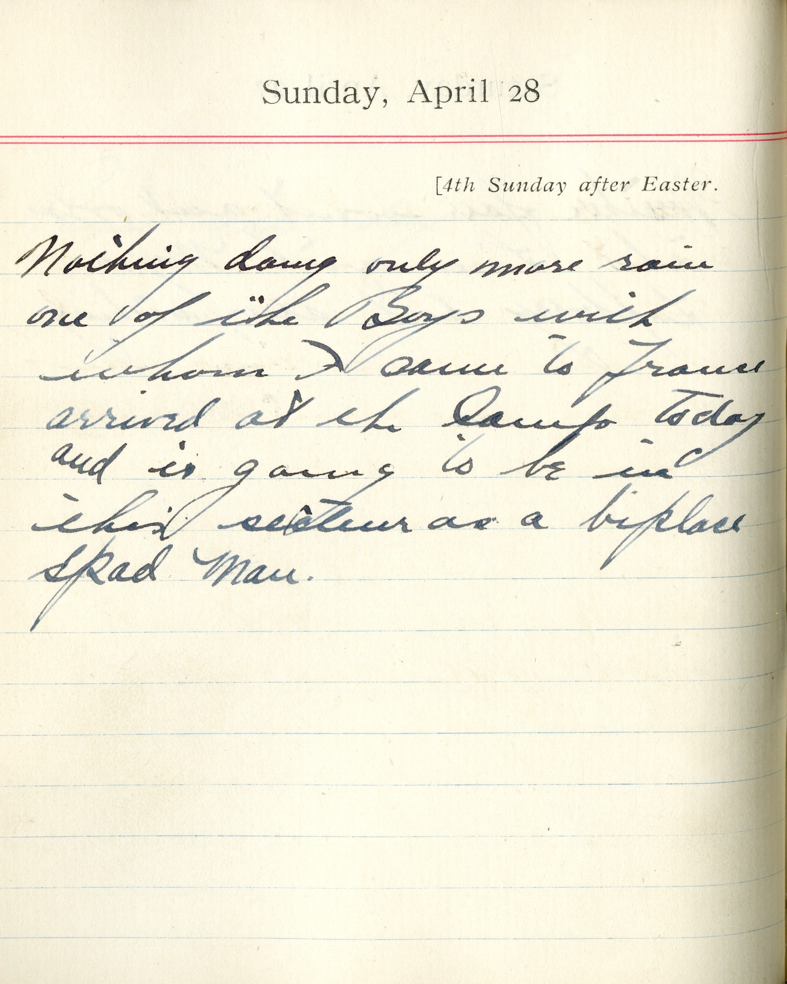 Capt. Edward V. Rickenbacker's 1918 wartime diary entry. (04/28/1918) Nothing doing, only more rain.  One of the boys with whom I came to France arrived at the camp today and is going to be in this section as a biplace SPAD man.