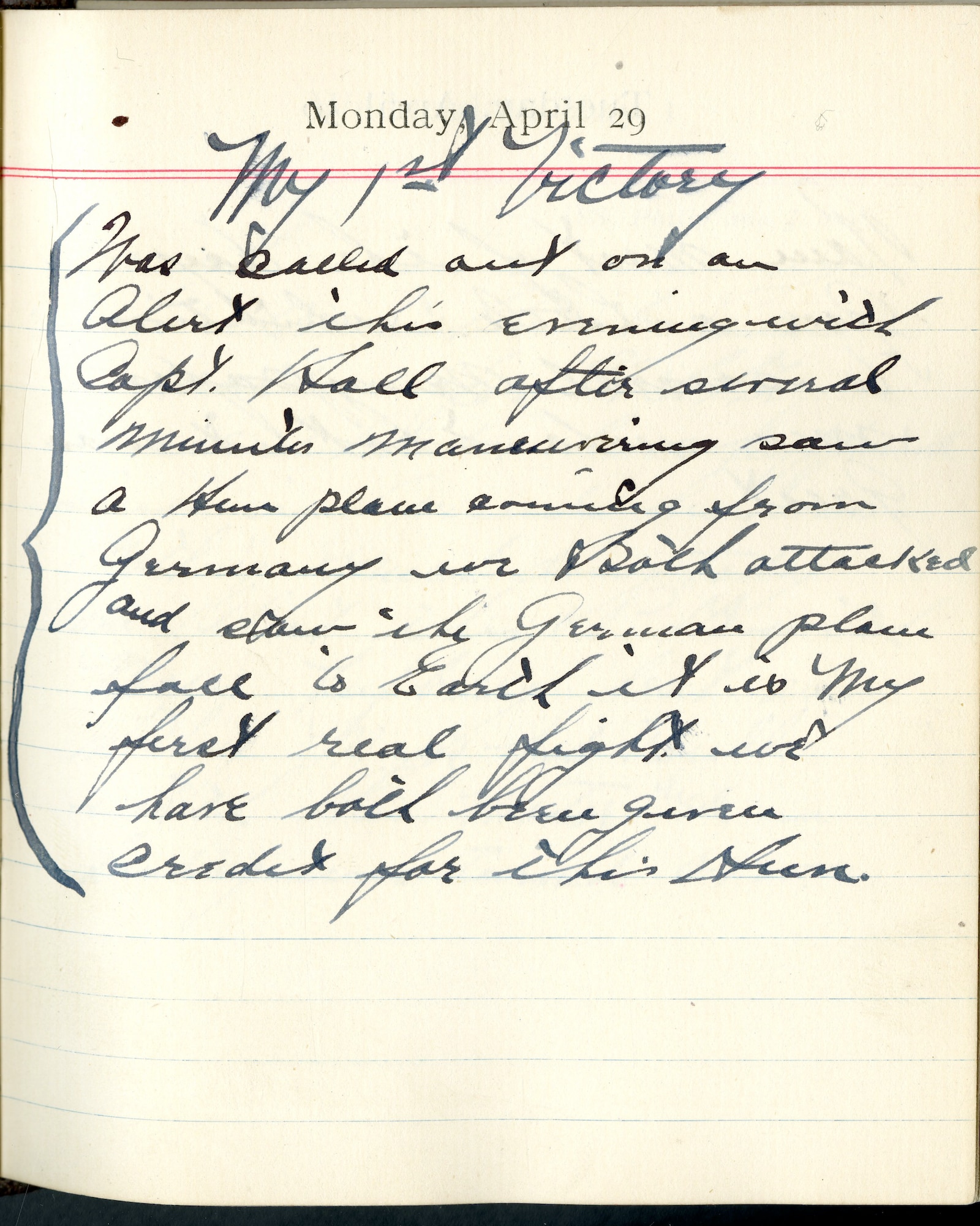 Capt. Edward V. Rickenbacker's 1918 wartime diary entry. (04/29/1918)

 <My First Victory>

Was called out on an alert this evening with Capt. [James N.] Hall.  After several minutes maneuvering saw a Hun plane coming from Germany.  We both attacked and saw the German plane fall to earth.  It is my first real fight.  We have both been given credit for this Hun.