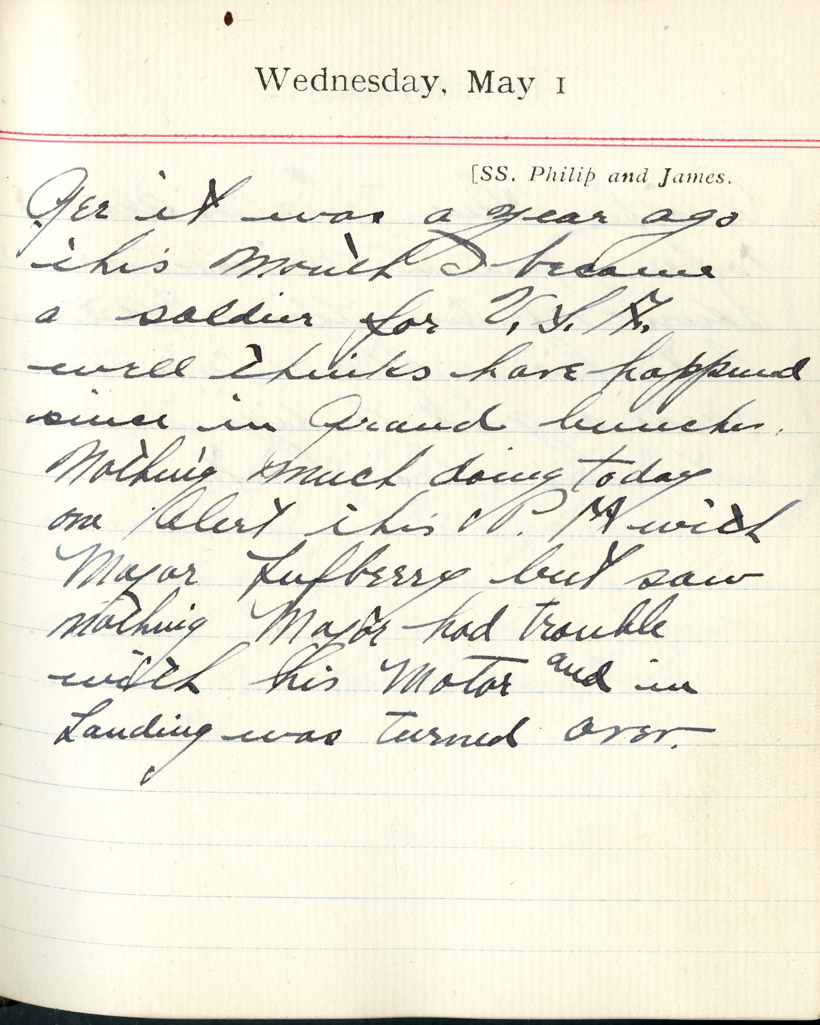 Capt. Edward V. Rickenbacker's 1918 wartime diary entry. (05/01/1918) Gee, it was a year ago this month I became a soldier for U.S.A.  Well, things have happened since in grand bunches.

Nothing much doing today.  One alert this P.M. with Major Lufbery but saw nothing.  Major had trouble with his motor and in landing, was turned over.