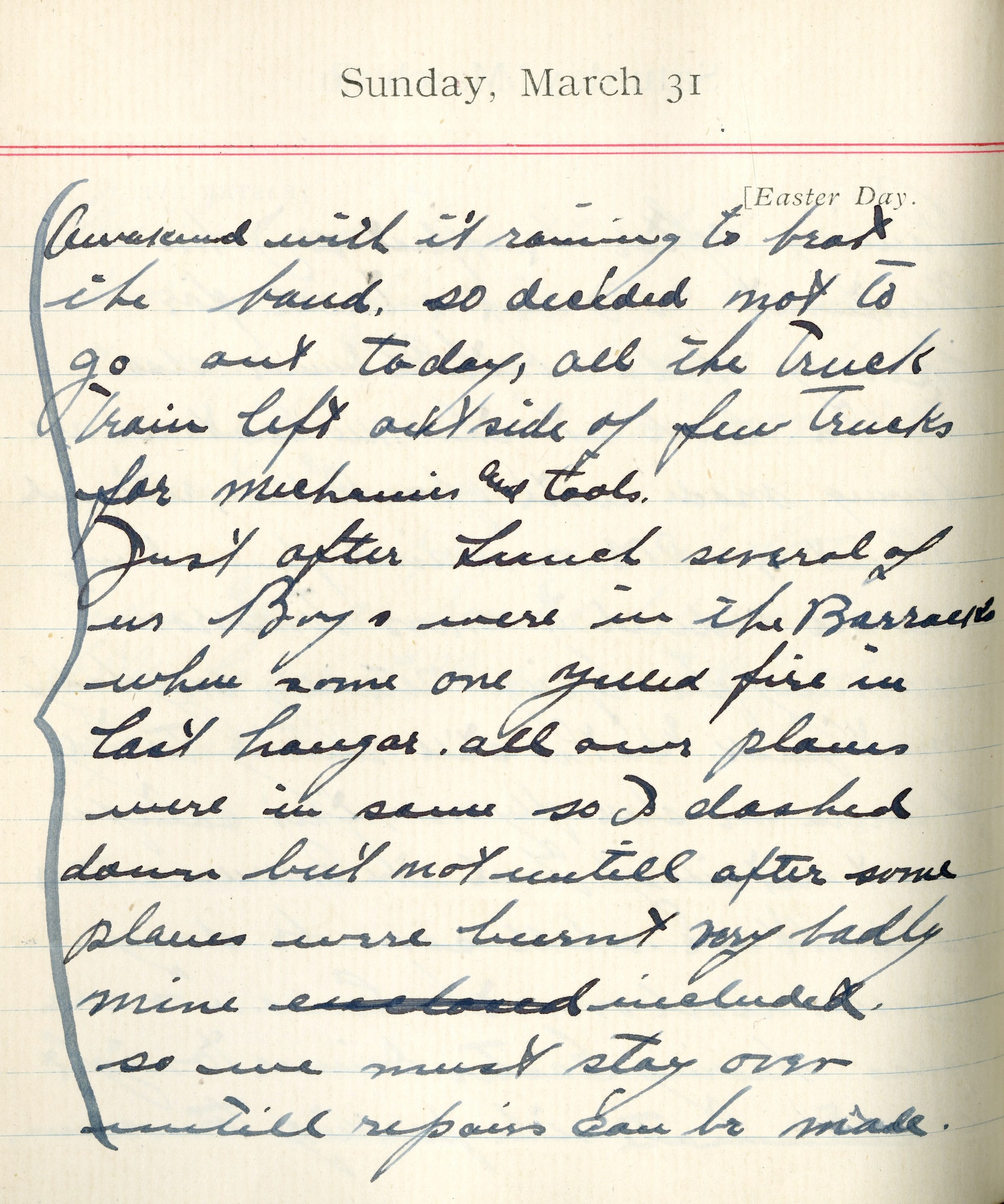 Capt. Edward V. Rickenbacker's 1918 wartime diary entry. (03/31/1918) Awakened with it raining to beat the band so decided not to go out today.  All the truck trains left outside of a few trucks for mechanics and tools.

Just after lunch several of us boys were in the barracks where someone yelled fire in last hangar.  All our planes were in same, so I dashed down but not until after some planes were burnt very badly.  Mine included.  So we must stay over until repairs can be made.