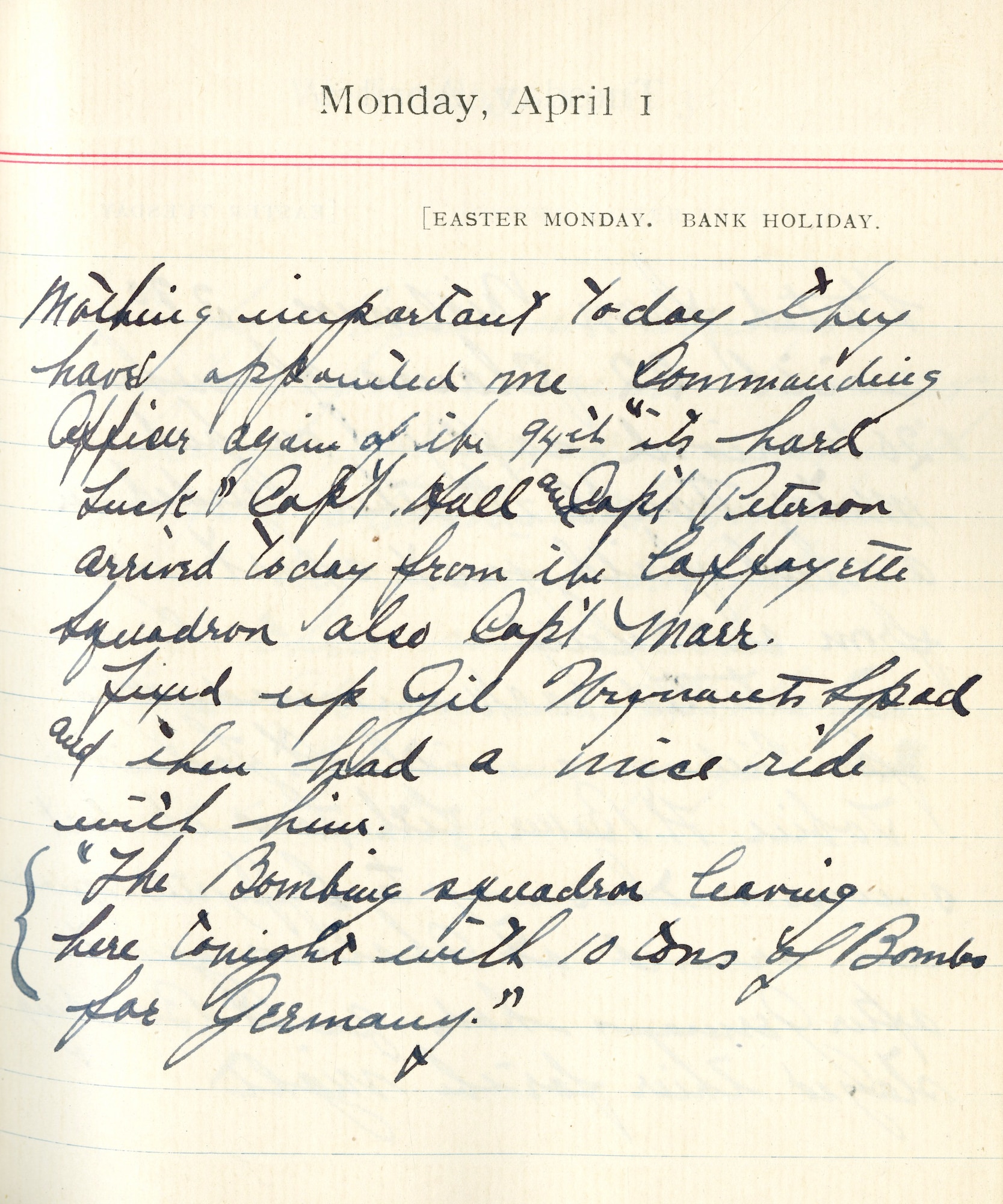 Nothing important today. They have appointed me Commanding Officer again for the 94th “its hard luck.” Capt. [James N.] Hall and Capt. [David M.] Peterson arrived today from the Lafayette Squadron, also Capt. [Kenneth] Marr.

Fixed up Gil Winant’s SPAD and then had a nice ride with him.

“The bombing squadron leaving here tonight with 10 tons of bombs for Germany.”