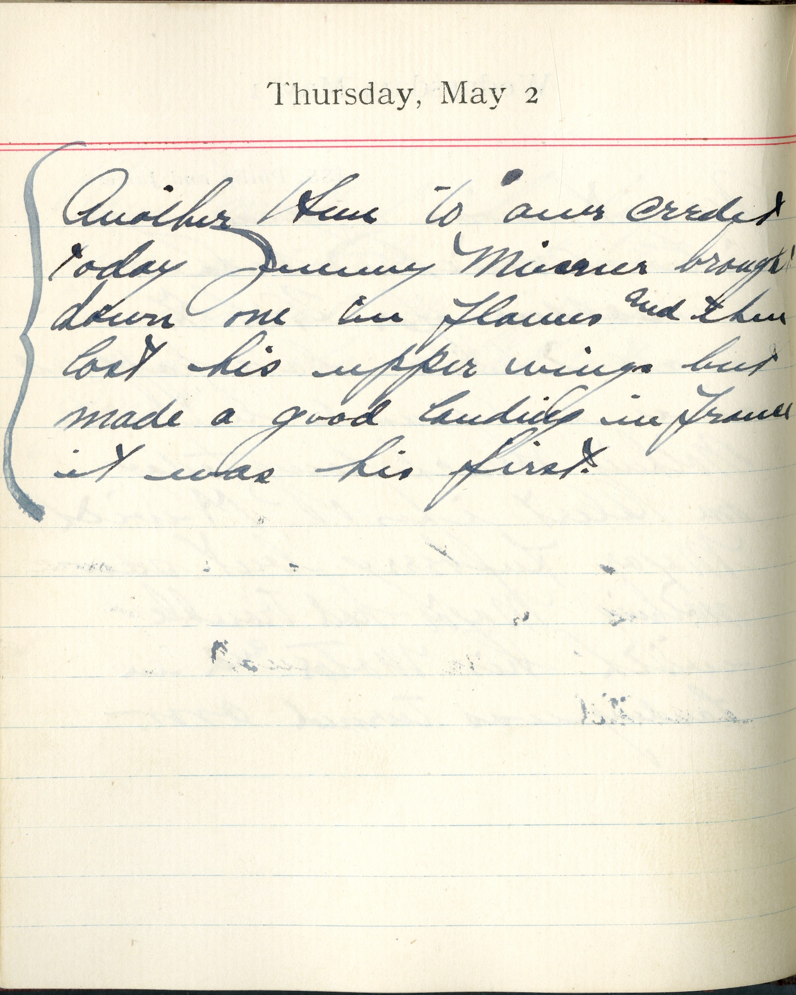 Capt. Edward V. Rickenbacker's 1918 wartime diary entry. (05/02/1918).

Another Hun to our credit today.  Jimmy [James A.] Meissner brought down one in flames and then lost his upper wings, but made a good landing in France.  It was his first.