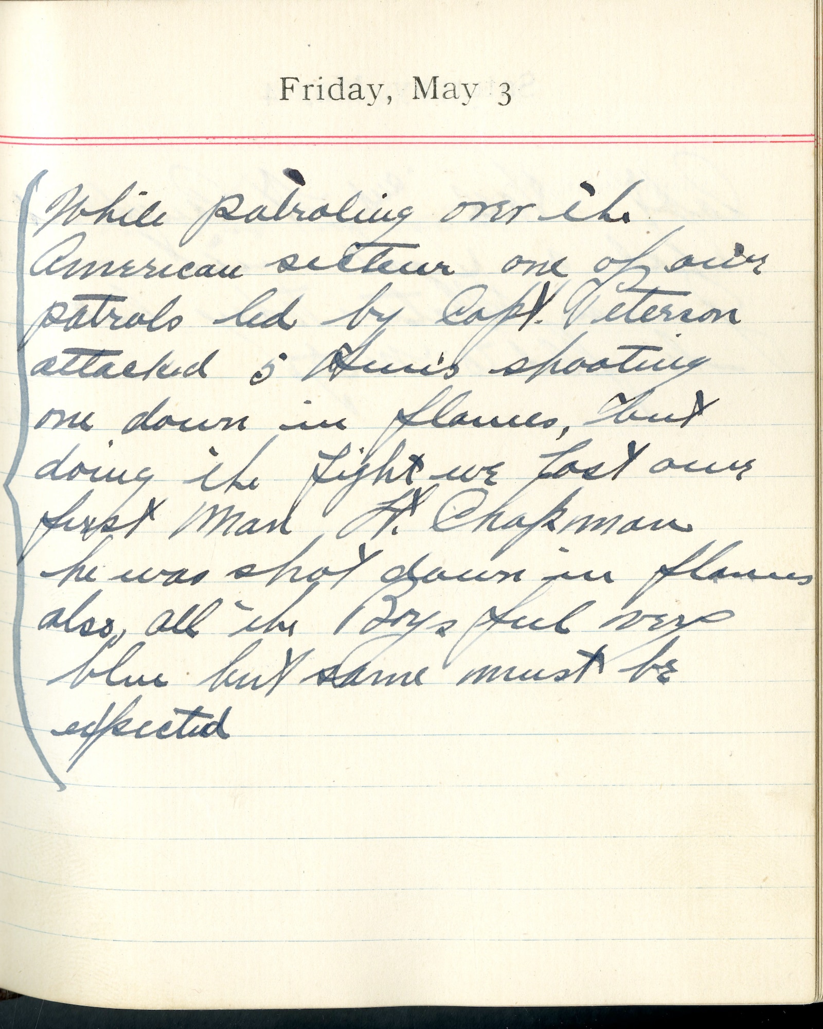 Capt. Edward V. Rickenbacker's 1918 wartime diary entry. (05/03/1918).

While patrolling over the American sector, one of our patrols led by Capt. Peterson attacked 5 Huns shooting one down in flames but doing the fight, we lost our first man.  Lt. [Charles W.] Chapman.  He was shot down in flames.  Also all the boys feel very blue but same must be expected.