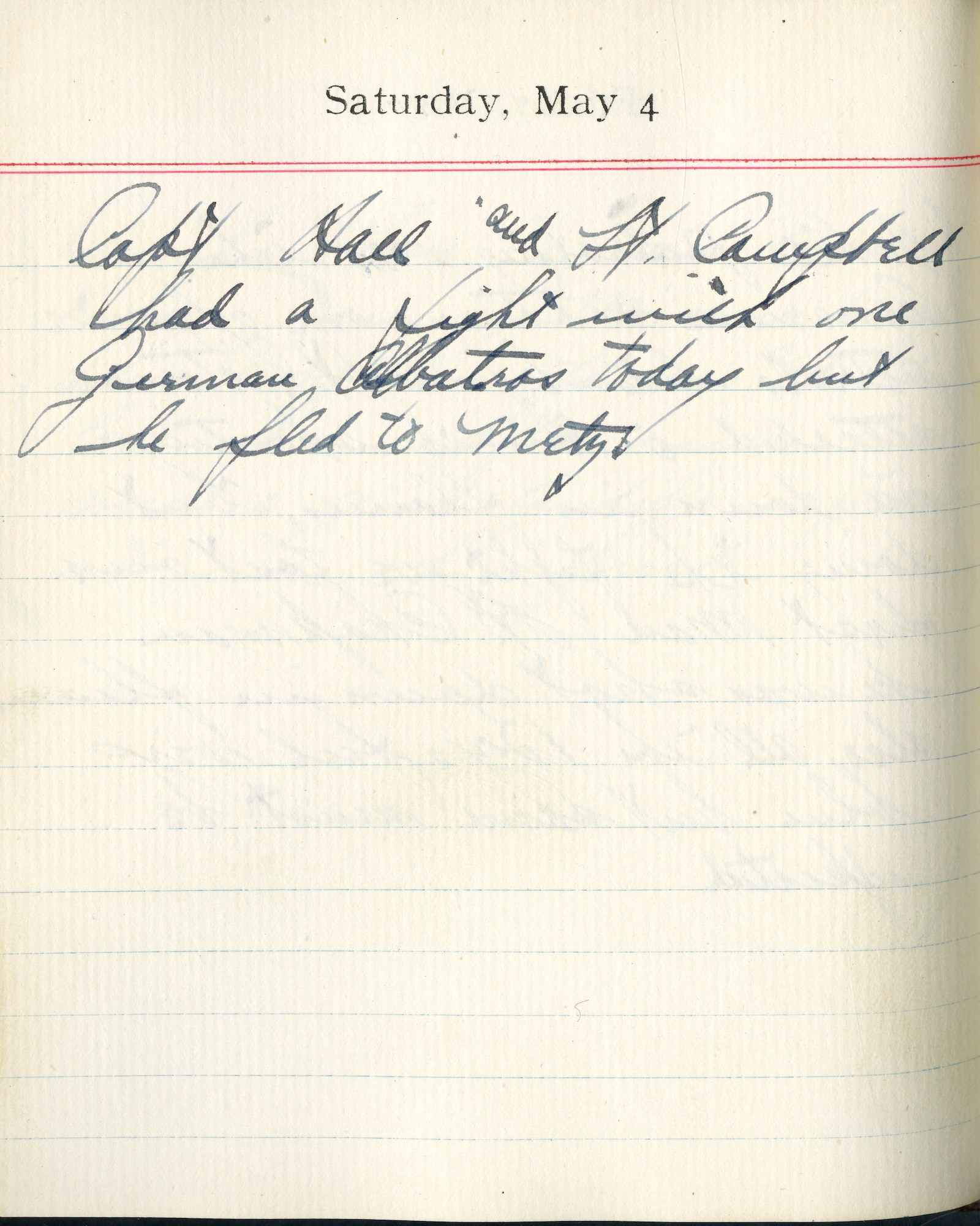 Capt. Edward V. Rickenbacker's 1918 wartime diary entry. (05/04/1918).

Capt. Hall and Lt. Campbell had a fight with one German Albatros today, but he fled to Metz.