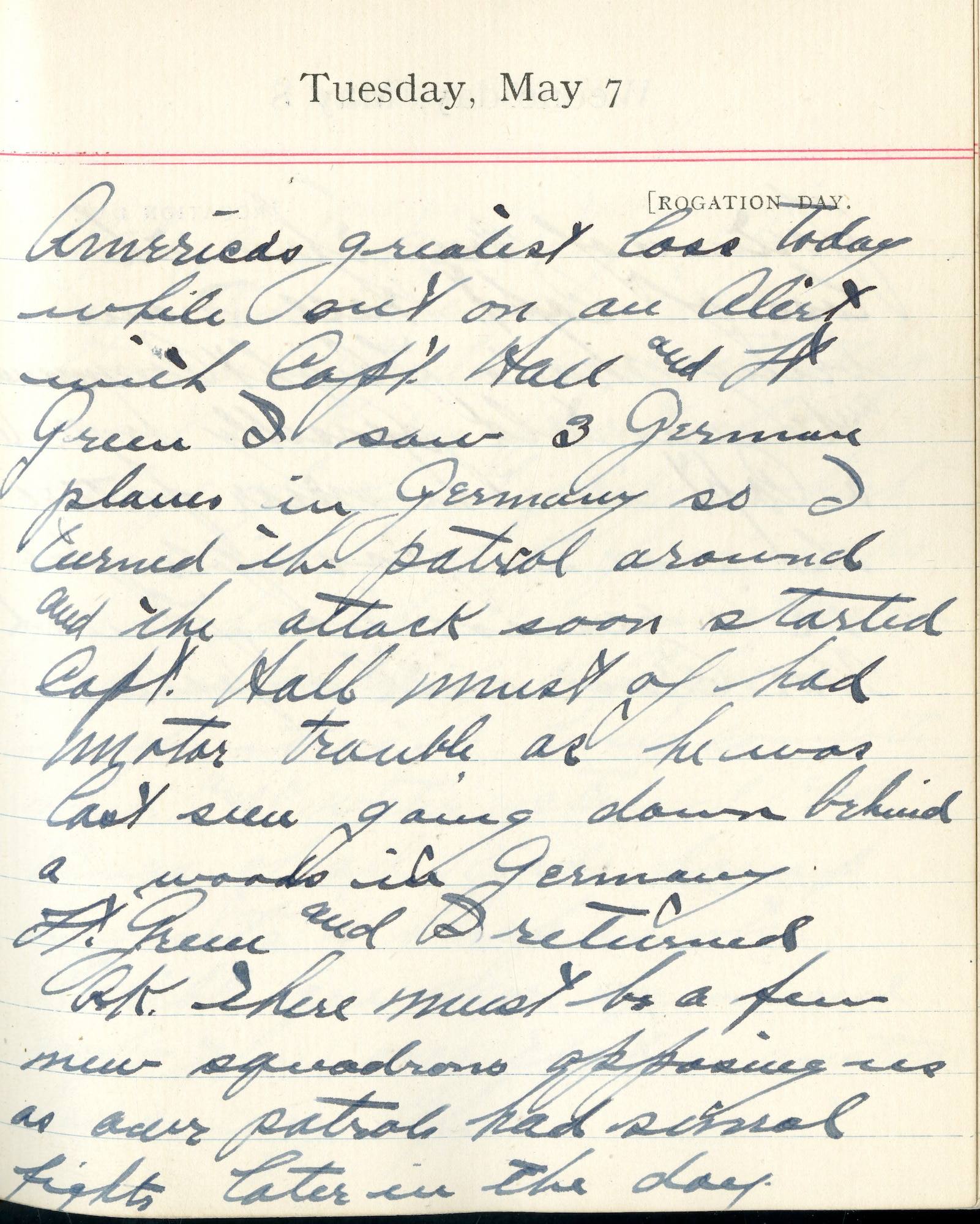 Capt. Edward V. Rickenbacker's 1918 wartime diary entry. (05/07/1918).

America’s greatest loss today while out on alert with Capt. Hall and Lt. [Edwin] Green.  I saw 3 German planes in Germany so I turned the patrol around and the attack soon started.  Capt. Hall must have had motor trouble as he was last seen going down behind a woods in Germany.  Lt. Green and I returned O.K.  There must be a few new squadrons opposing us as our patrols had several fights later in the day.