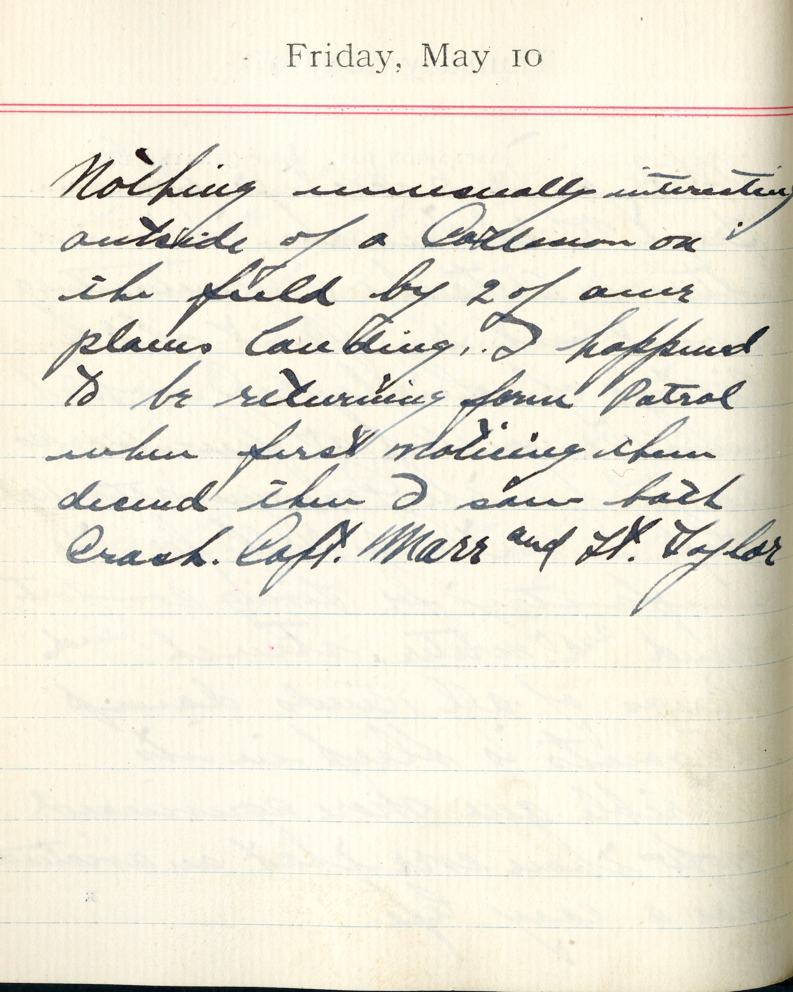 Capt. Edward V. Rickenbacker's 1918 wartime diary entry. (05/10/1918).

Nothing unusually interesting outside of a collision on the field by 2 of our planes landing.  I happened to be returning from patrol when first noticing them descend, then I saw both crash.  Capt. Marr and Lt. Taylor.