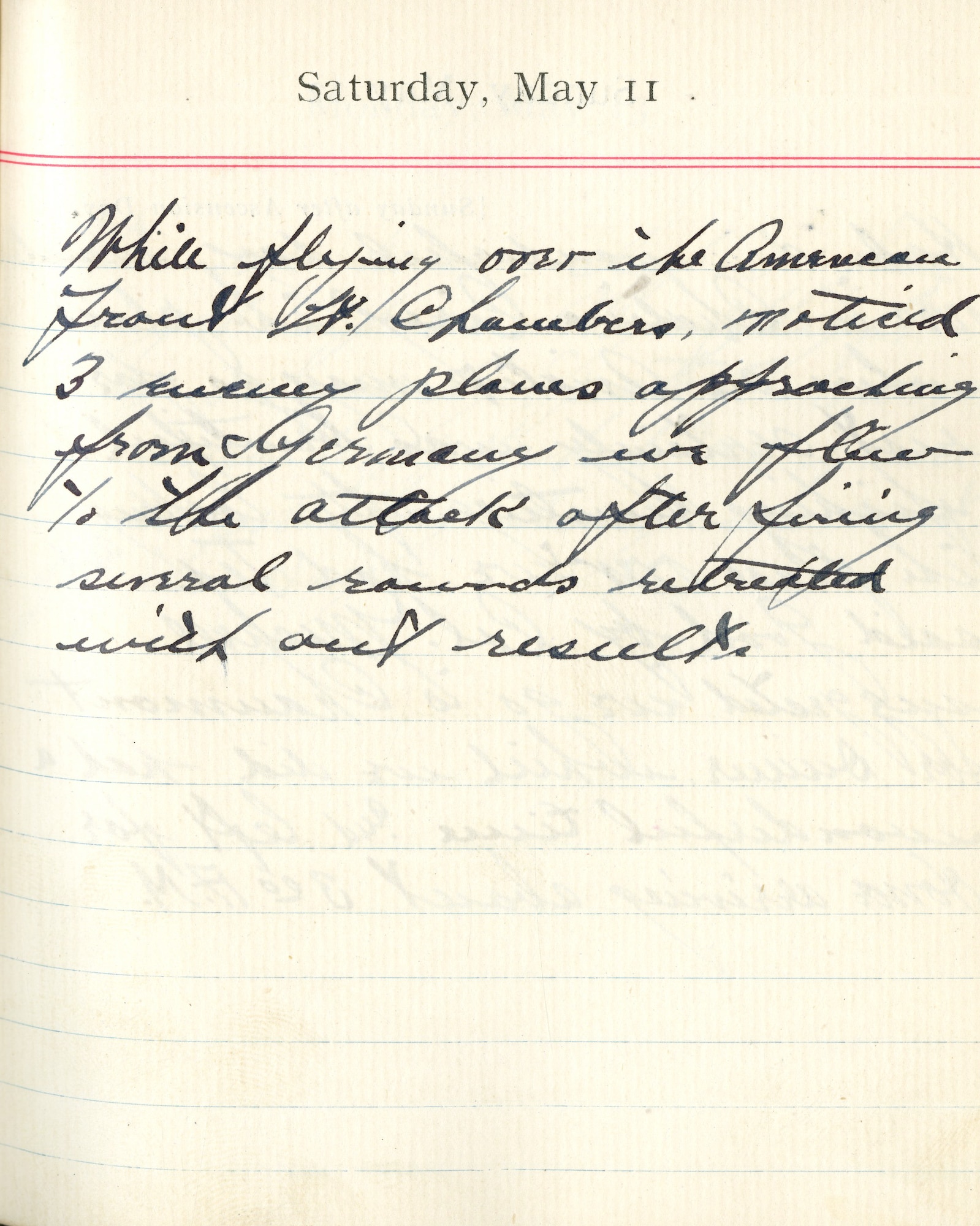 Capt. Edward V. Rickenbacker's 1918 wartime diary entry. (05/11/1918).

While flying over the American front, Lt. [Reed M.] Chambers noticed 3 enemy planes approaching from Germany.  We flew to the attack, after firing several rounds.  Retreated without result.