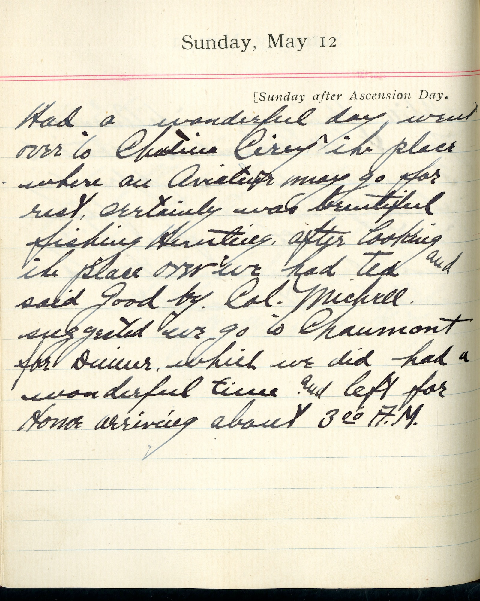 Capt. Edward V. Rickenbacker's 1918 wartime diary entry. (05/12/1918).

Had a wonderful day.  Went over to Chateau Cirey, the place where an aviator may go for rest.  Certainly was beautiful fishing, hunting.  After looking the place over we had tea and said goodbye.  Col. Mitchell suggested we go to Chaumont for dinner, which we did.  Had a wonderful time and left for home arriving about 3:00 A.M.