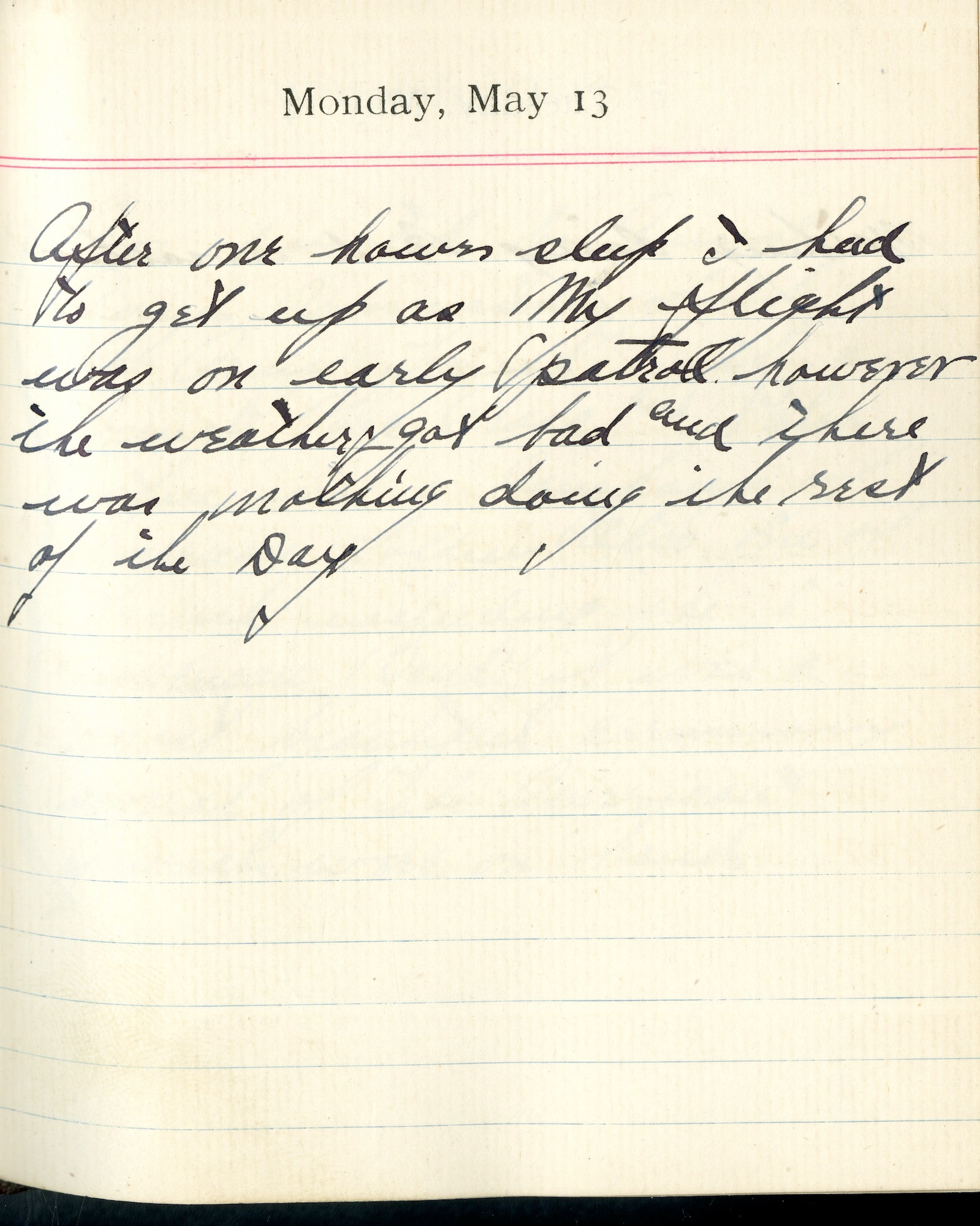 Capt. Edward V. Rickenbacker's 1918 wartime diary entry. (05/13/1918).

After one hours sleep, I had to get up as my flight was on early patrol.  However the weather got bad and there was nothing doing the rest of the day.