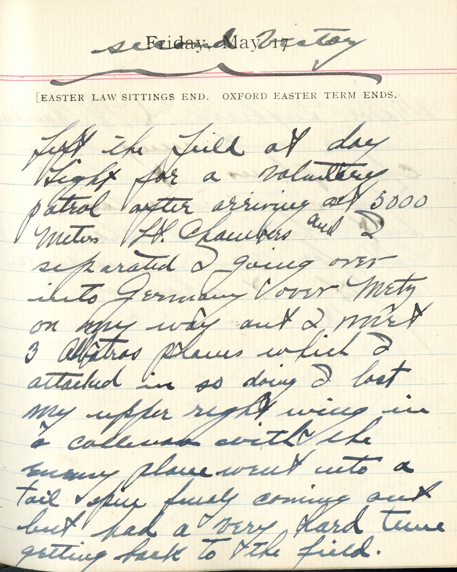 Capt. Edward V. Rickenbacker's 1918 wartime diary entry. (05/17/1918).

<Second Victory>

Left the field at day light for a voluntary patrol.  After arriving at 5000 meters Lt. Chambers and I separated, I going over into Germany over Metz.  On my way out, I met 3 Albatross planes which I attacked.  In so doing I lost my upper right wing in a collision with the enemy plane.  Went into a tail spin, finally coming out but had a very hard time getting back to the field.