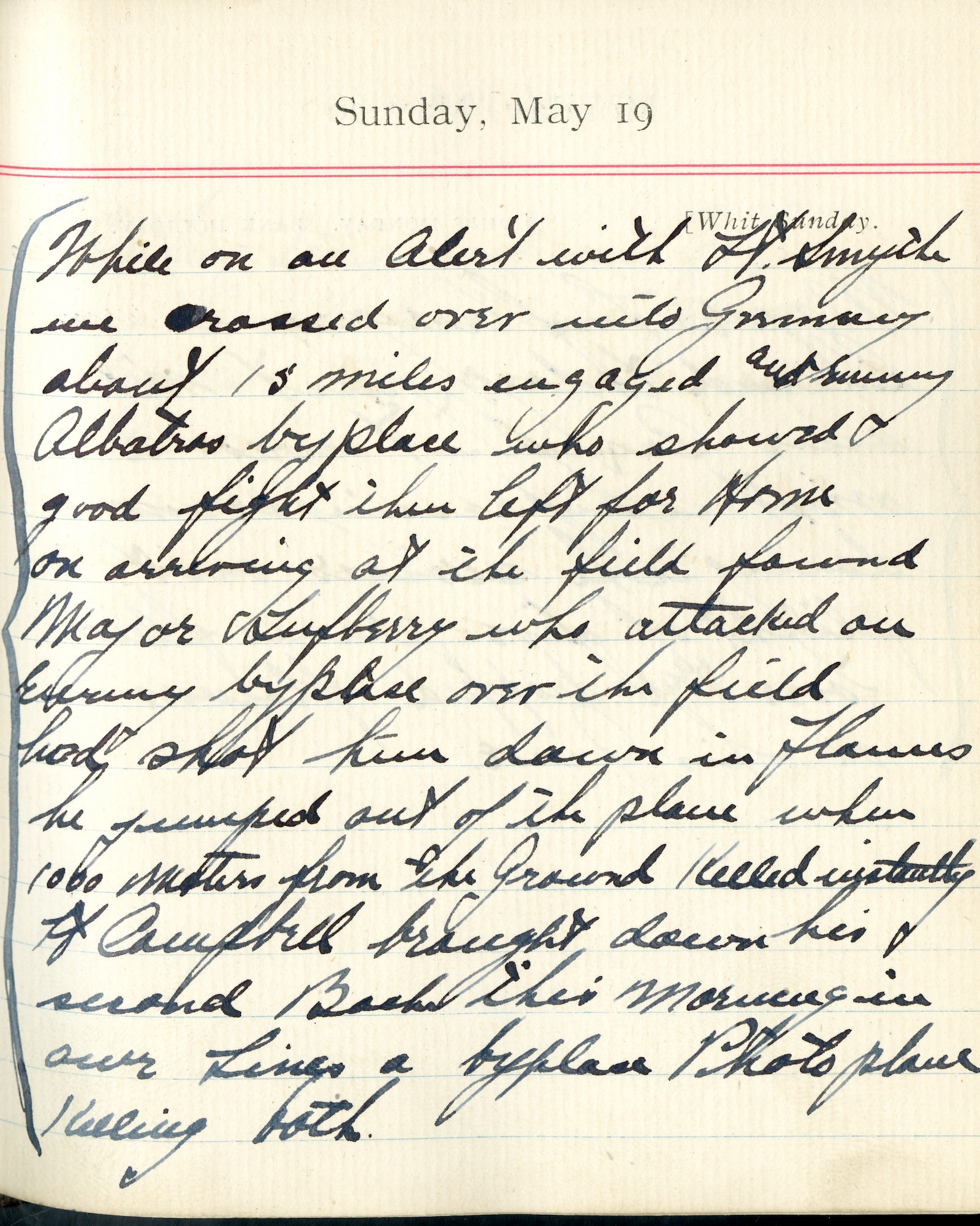 Capt. Edward V. Rickenbacker's 1918 wartime diary entry. (05/19/1918).

While on an alert with Lt. [Walter W.] Smyth, we crossed over into Germany about 15 miles.  Engaged an enemy Albatros byplace who showed good fight then left for home.  On arriving at the field, found Major Lufbery, who attacked an enemy byplace over the field [and] had shot him [Lufbery] down in flames.  He jumped out of the plane when 1000 meters from the ground.  Killed instantly.  Lt. Campbell brought down his second Boche this morning in our lines, a byplace photo plane, killing both.