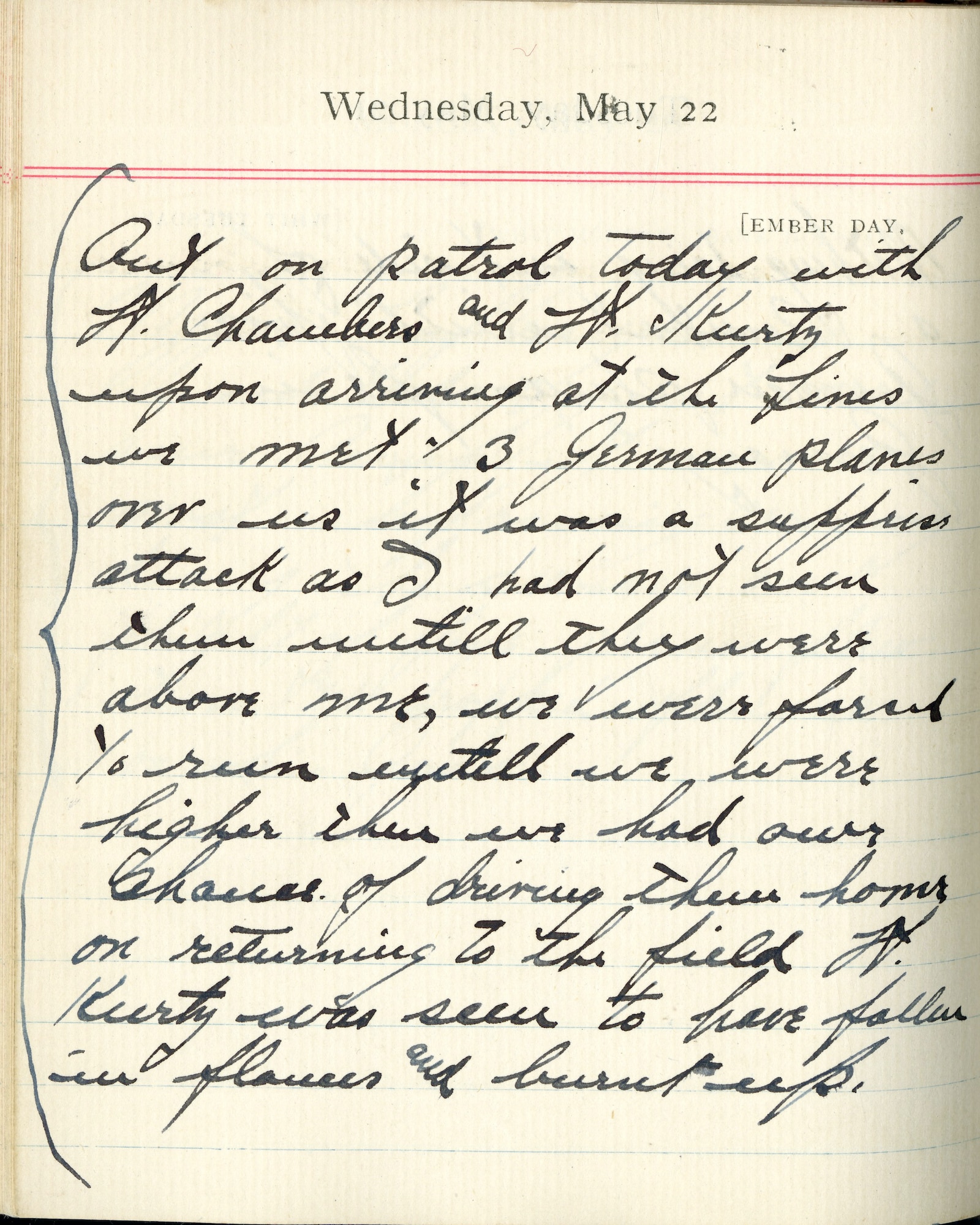 Capt. Edward V. Rickenbacker's 1918 wartime diary entry. (05/22/1918).

Out on patrol today with Lt. Chambers and Lt. [Paul B.] Kurtz.  Upon arriving at the lines we met 3 German planes over us.  It was a surprise attack as I had not seen them until they were above me.  We were forced to run until we were higher – then we had our chance of driving them home.  On returning to the field, Lt. Kurtz was seen to have fallen in flames and burnt up.