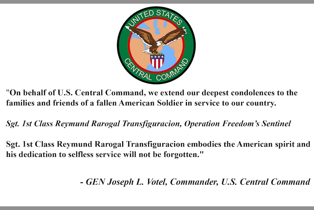 "On behalf of U.S. Central Command, we extend our deepest condolences to the family and friends of a fallen American Soldier in service to our country. Sgt. 1st Class Reymund Rarogal Transfiguracion, Operation Freedom’s Sentinel. Sgt. 1st Class Reymund Rarogal Transfiguracion embodies the American spirit and his dedication to selfless service will not be forgotten." - General Joseph L. Votel, Commander, U.S. Central Command