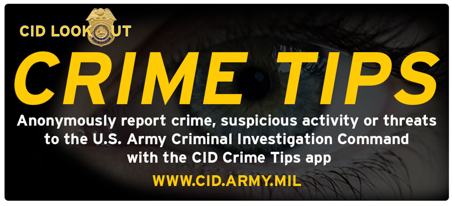 The U.S. Army Criminal Investigation Command launched a new digital Crime Tips system that is now accessible via the web or through a smartphone app. You now have the ability to use your computer, smartphone, or any internet connected device to anonymously submit crime tips or report suspicious activity to CID. Tips can be submitted via the web at www.cid.army.mil. You can download the app at http://www.p3tips.com/app.aspx?ID=325.