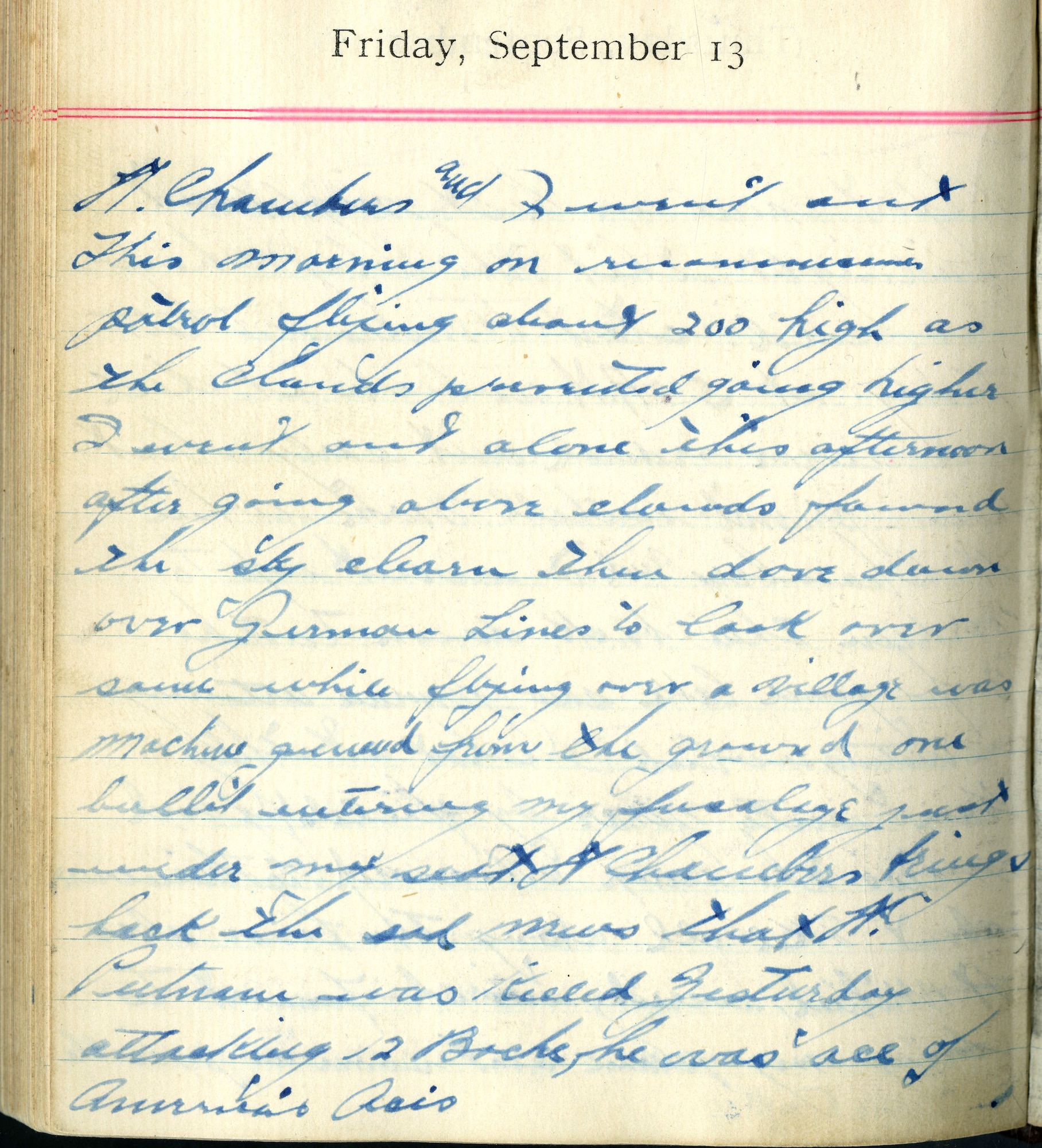 Lt. Chambers and I went out this morning on reconnaissance patrol flying about 200 [ft.] high as the clouds prevented going higher.  I went out alone this afternoon after going above clouds found the sky clear, then dove down over German lines to look over same. While flying over a village was machine gunned from the ground, one bullet entering my fuselage right under my seat.  Lt. Chambers brings back the sad news that Lt. [David E.] Putnam was killed yesterday attacking 12 Boche, he was ace of America’s aces.