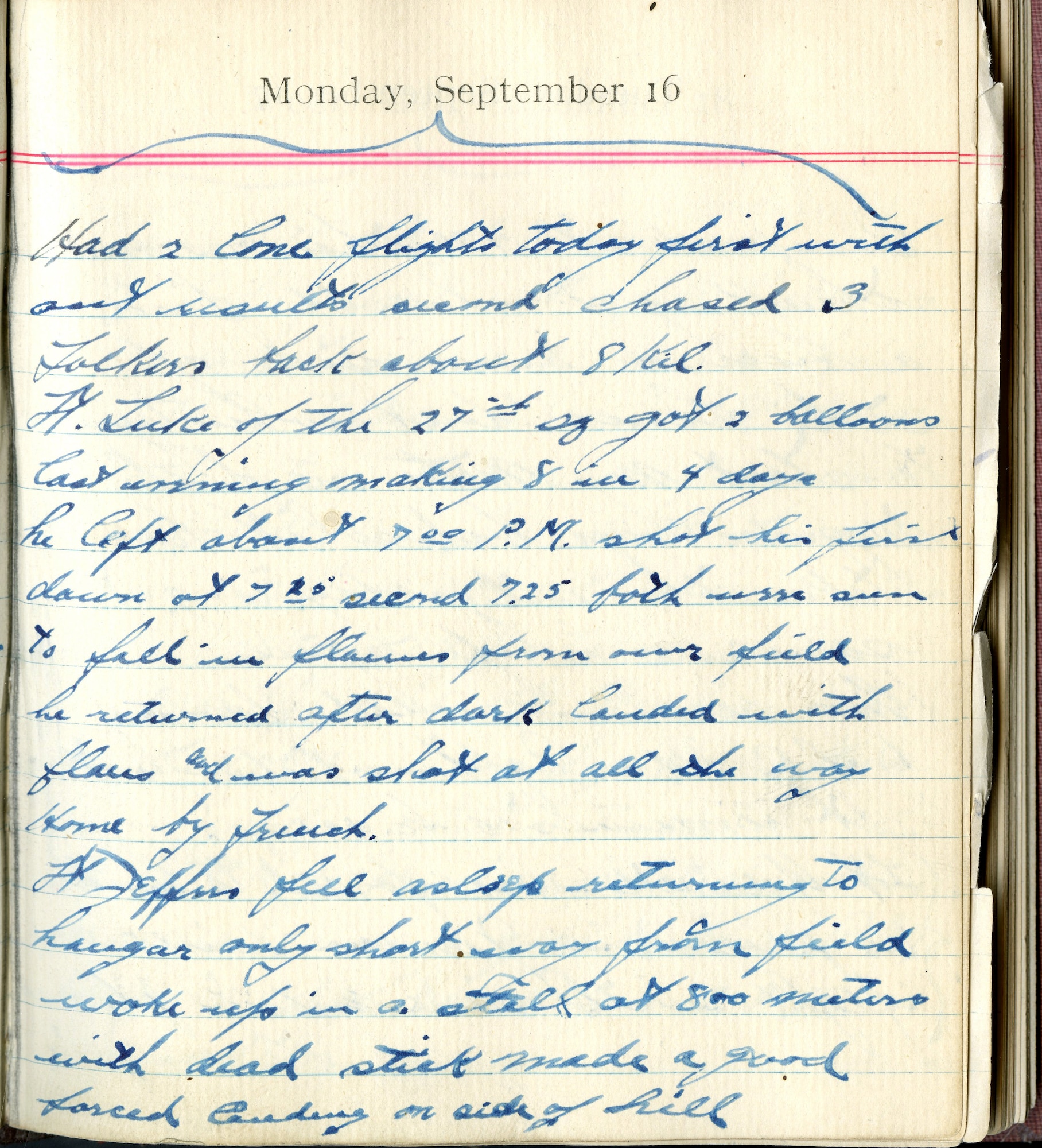 Had 2 lone flights today first without results, second chased 3 Fokkers back about 8 kil.  Lt. [Frank] Luke of the 27th Squadron got 2 balloons last evening making 8 in 4 days. He left about 7:00 P.M. shot his first down at 7:20 second 7:25 both were seen to fall in flames from our field.  He returned after dark, landed with flares and was shot at all the way home by French.

Lt. [John H.] Jeffers fell asleep returning to hangar only short way from field woke up in a stall at 800 meters with dead stick made a good forced landing on side of hill.