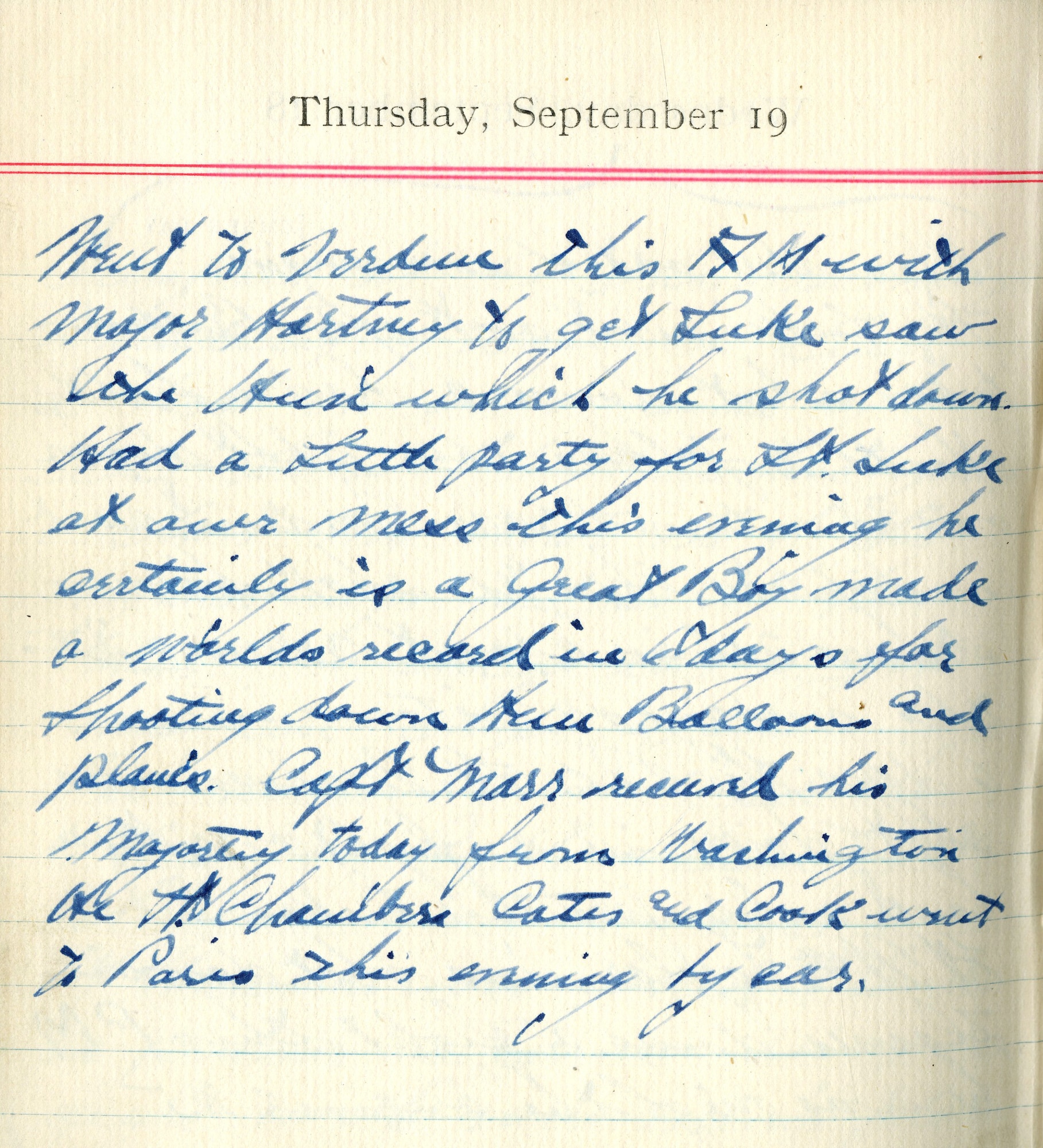 Went to Verdun this A.M. with Major Hartney to get Luke, saw the Hun which he shot down.  Had a little party for Lt. Luke at our mess this evening he certainly is a Great Boy made a world’s record in 6 days for shooting down Hun balloons and planes.  Capt. Marr received his Majortey today from Washington. He, Lt. Chambers, [Robert Z.] Cates, and [Harbey W.] Cook went to Paris this morning by car.