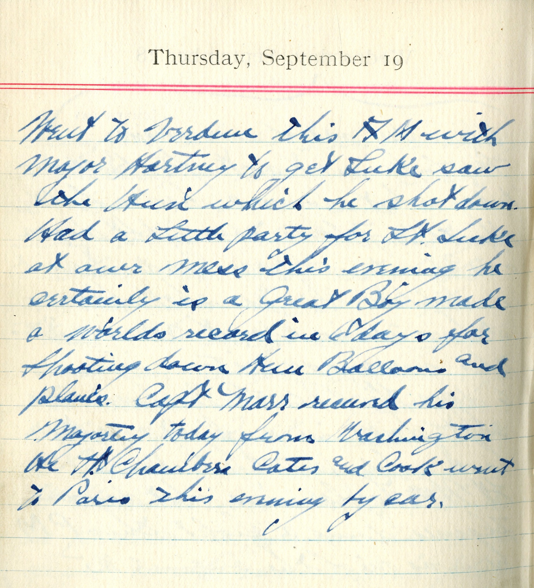 Went to Verdun this A.M. with Major Hartney to get Luke, saw the Hun which he shot down.  Had a little party for Lt. Luke at our mess this evening he certainly is a Great Boy made a world’s record in 6 days for shooting down Hun balloons and planes.  Capt. Marr received his Majortey today from Washington. He, Lt. Chambers, [Robert Z.] Cates, and [Harbey W.] Cook went to Paris this morning by car.