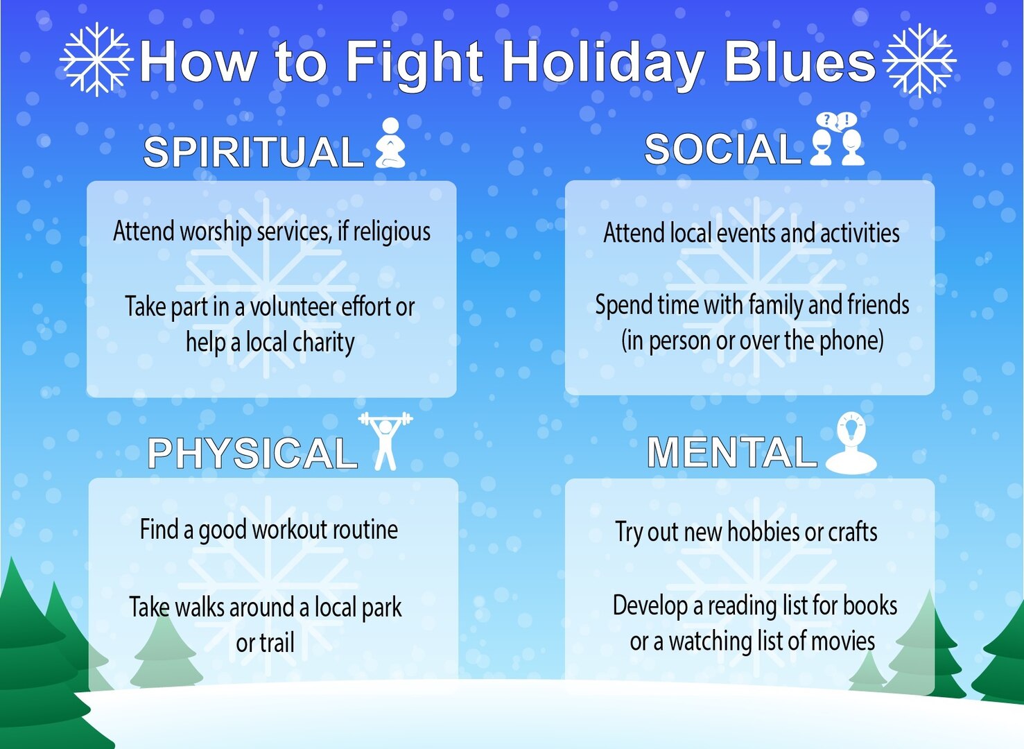 Holiday or seasonal depression can be helped by utilizing the four pillars of Comprehensive Airmen Fitness. Airmen are encouraged to use the pillars to better their mental, physical, emotional and spiritual health. Some things that can help Airmen in times of stress include attending worship services (if religious), attending local and base events and activities, finding a good workout routine and trying new hobbies or crafts.