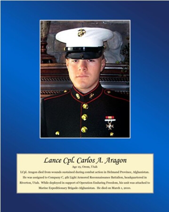 Age 19, Orem, Utah.

LCpl. Aragon died from wounds sustained during combat action in Helmand Province, Afghanistan. He was assigned to Company C, 4th Light Armored Reconnaissance Battalion, headquartered in Riverton, Utah. While deployed in support of Operation Enduring Freedom, his unit was attached to Marine Expeditionary Brigade-Afghanistan. He died on March 1, 2010.