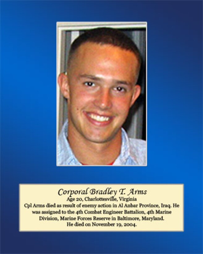 Age 20, Charlottesville, Virginia.

Cpl Arms died as a result of enemy action in Al Anbar Province, Iraq. He was assigned to the 4th Combat Engineer Battalion, 4th Marine Division, Marine Forces Reserve in Baltimore, Maryland. He died on November 19, 2004.