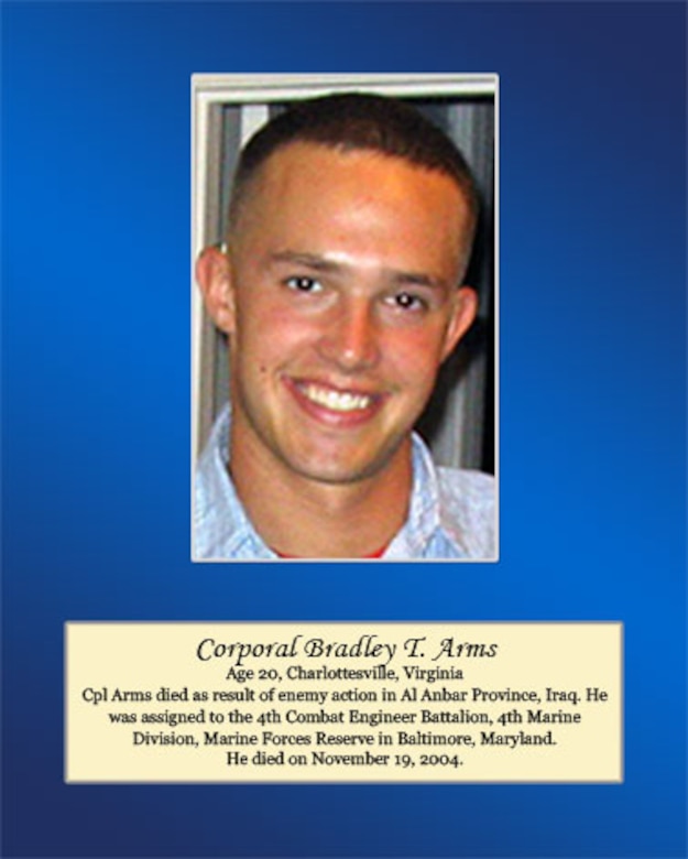 Age 20, Charlottesville, Virginia.

Cpl Arms died as a result of enemy action in Al Anbar Province, Iraq. He was assigned to the 4th Combat Engineer Battalion, 4th Marine Division, Marine Forces Reserve in Baltimore, Maryland. He died on November 19, 2004.