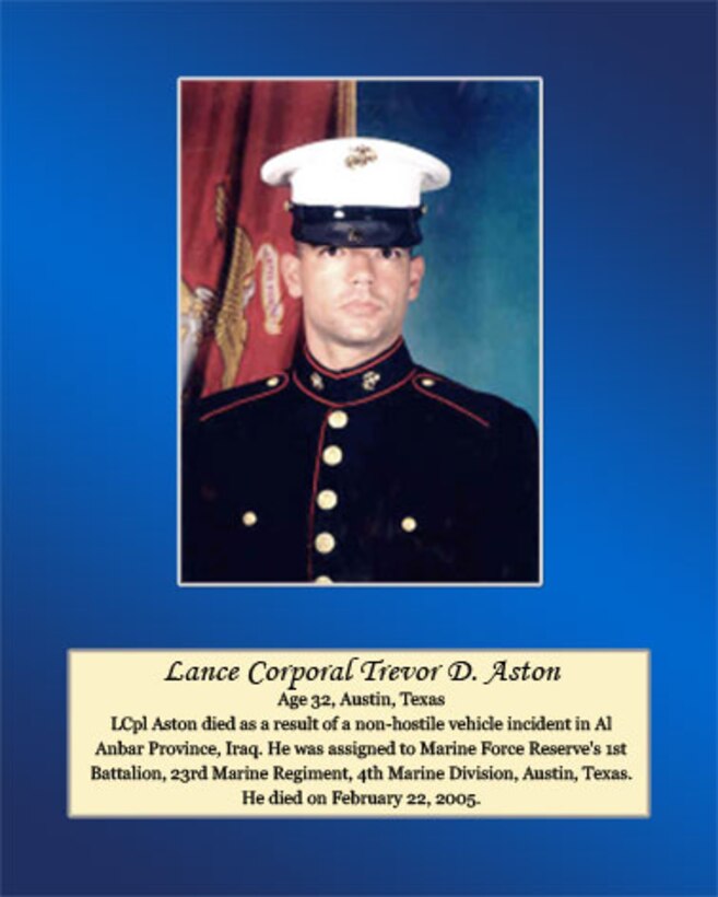 Age 32, Austin, Texas.

LCpl Aston died as a result of a non-hostile vehicle incident in Al Anbar Province, Iraq. He was assigned to Marine Force Reserve's 1st Battalion, 23rd Marine Regiment, 4th Marine Division, Austin, Texas. He died on February 22, 2005.