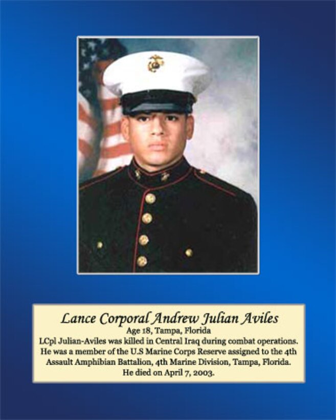 Age 18, Tampa, Florida

LCpl Julian Aviles was killed in Central Iraq during combat operations. He was a member of the U.S. Marine Corps Reserve assigned to the 4th Assault Amphibian Battalion, 4th Marine Division, Tampa, Florida. He died on April 7, 2003.