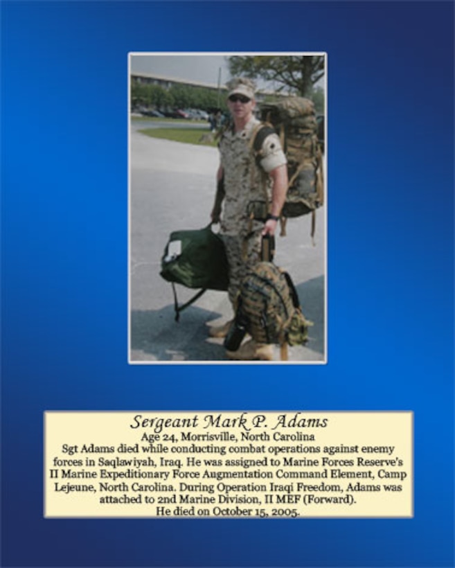 Age 24, Morrisville, North Carolina

Sgt Adams died while conducting combat operations against enemy forces in Saqlawiyah, Iraq, He was assigned to Marine Forces Reserve's II Marine Expeditionary Force Augmentation Command Element, Camp Lejeune, North Carolina. During Operation Iraqi Freedom, Adams was attached to 2nd Marine Division, II MEF (Forward). He died on October 15, 2005.