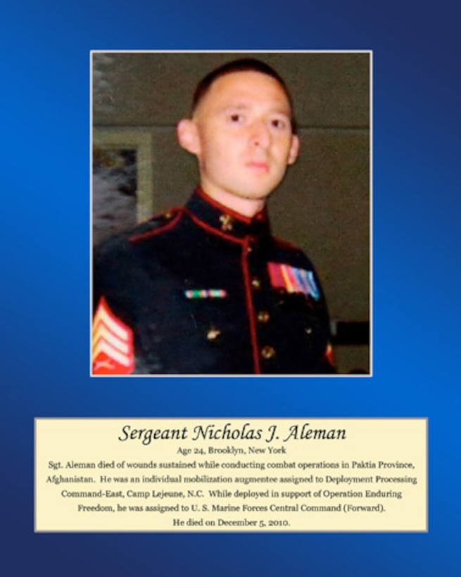 Age 24, Brooklyn, New York

Sgt. Aleman died of wounds sustained while conducting combat operations in Paktia Province, Afghanistan. He was an individual mobilization augmentee assigned to Deployment Processing Command-East, Camp Lejeune, N.C. While deployed in support of Operation Enduring Freedom, he was assigned to U.S. Marine Forces Central Command (Forward). He died on December 5, 2010.
