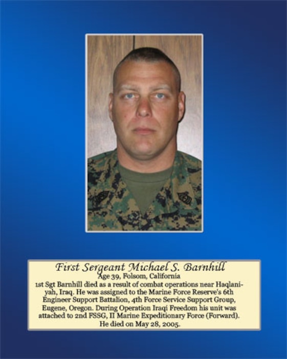 1st Sergeant Barnhill died as a result of combat operations near Haqlaniyah, Iraq. He was assigned to the Marine Forces Reserve’s 6th Engineer Support Battalion, 4th Force Service Support Group, Eugene, Oregon. During Operation Iraqi Freedom, his unit was attached to 2nd FSSG II Marine Expeditionary Force (Forward). He died on May 28, 2005.