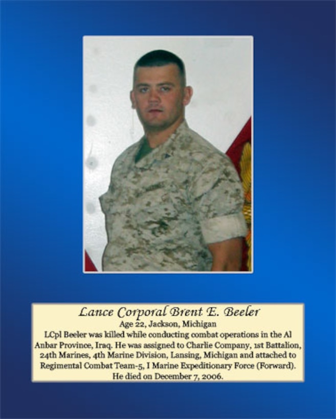 Age 22, Jackson, Michigan.

LCpl Beeler was killed while conducting combat operations in the Al Anbar Province, Iraq. He was assigned to Charlie Company, 1st Battalion, 24th Marines, 4th Marine Division, Lansing, Michigan and attached to Regimental Combat Team-5, I Marine Expeditionary Force (Forward). He died on December 7, 2006.