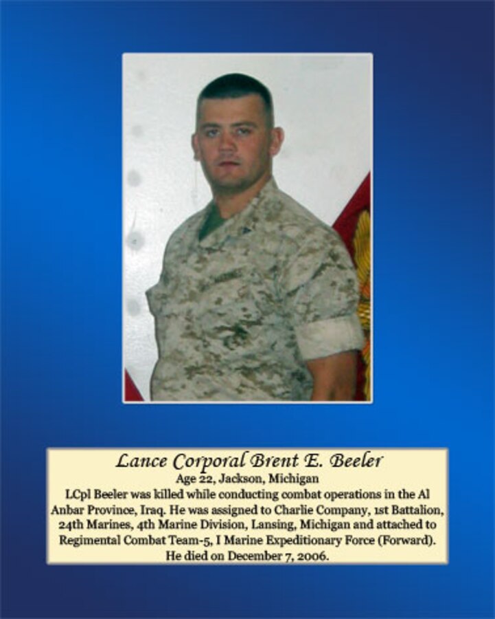 Age 22, Jackson, Michigan.

LCpl Beeler was killed while conducting combat operations in the Al Anbar Province, Iraq. He was assigned to Charlie Company, 1st Battalion, 24th Marines, 4th Marine Division, Lansing, Michigan and attached to Regimental Combat Team-5, I Marine Expeditionary Force (Forward). He died on December 7, 2006.