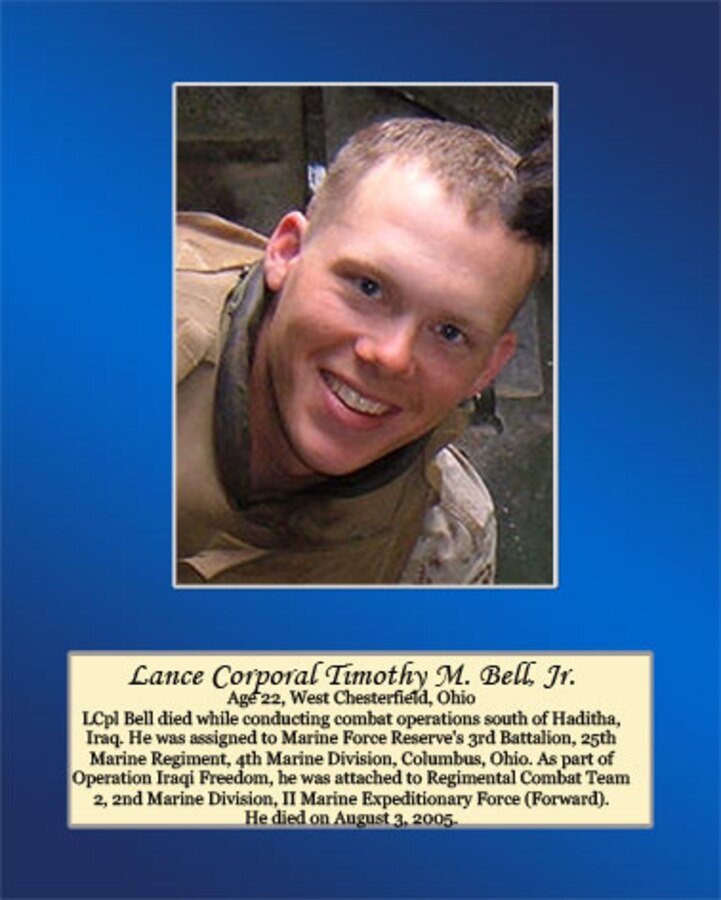 Age 22, West Chesterfield, Ohio.

LCpl Bell died while conducting combat operations south of Haditha, Iraq. He was assigned to Marine Force’s Reserve’s 3rd Battalion, 25th Marine Regiment, 4th Marine Division, Columbus, Ohio. As part of Operation Iraqi Freedom, he was attached to Regimental Combat Team 2, 2nd Marine Division, II Marine Expeditionary Force (Forward). He died on August 3, 2005.