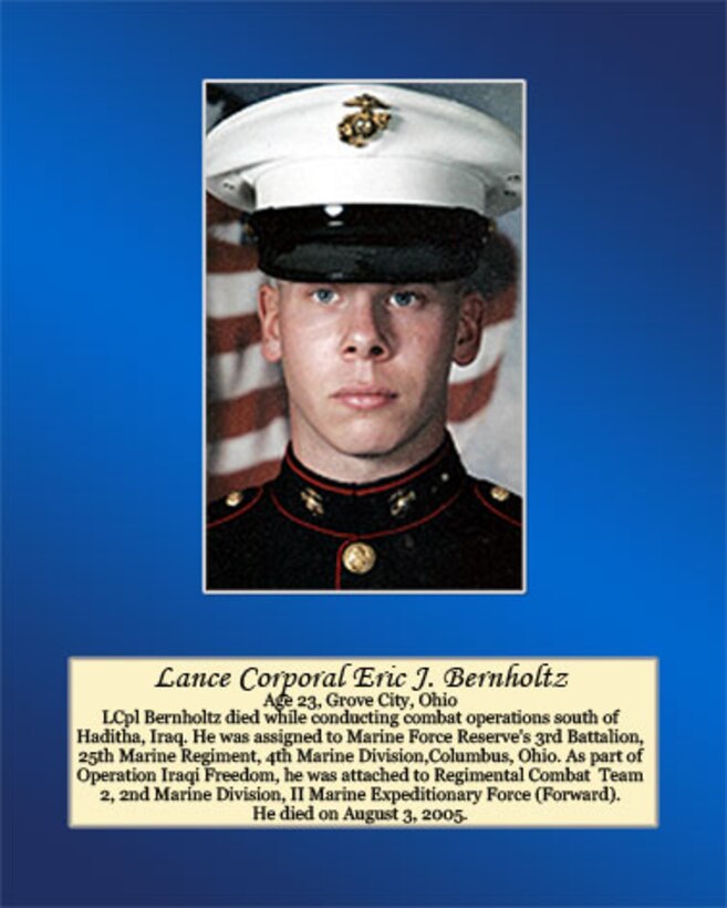 Age 23, Grove City, Ohio

LCpl Bernholtz died while conducting combat operations south of Haditha, Iraq. He was assigned to Marine Forces Reserve’s 3rd Battalion, 25th Marines Regiment, 4th Marine Division, Columbus, Ohio. As part of Operation Iraqi Freedom, he was attached to Regimental Combat Team 2, 2nd Marine Division, II Marine Expeditionary Force (Forward). He died on August 3, 2005.