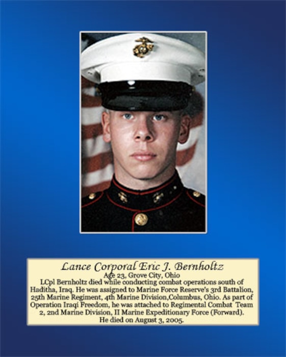Age 23, Grove City, Ohio

LCpl Bernholtz died while conducting combat operations south of Haditha, Iraq. He was assigned to Marine Forces Reserve’s 3rd Battalion, 25th Marines Regiment, 4th Marine Division, Columbus, Ohio. As part of Operation Iraqi Freedom, he was attached to Regimental Combat Team 2, 2ns Marine Division, II Marine Expeditionary Force (Forward). He died on August 3, 2005.