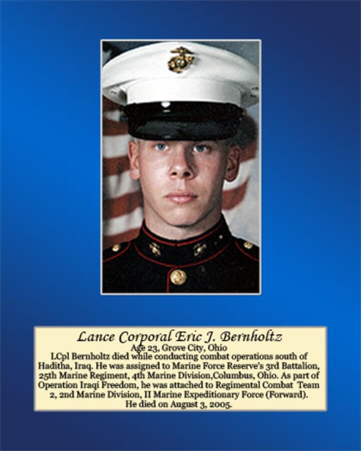 Age 23, Grove City, Ohio

LCpl Bernholtz died while conducting combat operations south of Haditha, Iraq. He was assigned to Marine Forces Reserve’s 3rd Battalion, 25th Marines Regiment, 4th Marine Division, Columbus, Ohio. As part of Operation Iraqi Freedom, he was attached to Regimental Combat Team 2, 2nd Marine Division, II Marine Expeditionary Force (Forward). He died on August 3, 2005.