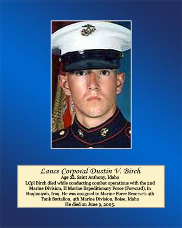 Age 22, Saint Anthony, Idaho

LCpl Birch died while conducting combat operations with the 2nd Marine Division, II Marine Expeditionary Force (Forward), in Haqlaniyah, Iraq. He was assigned to Marine Forces Reserve’s 4th Tank Battalion, 4th Marine Division, Boise, Idaho. He died on June 9, 2005.