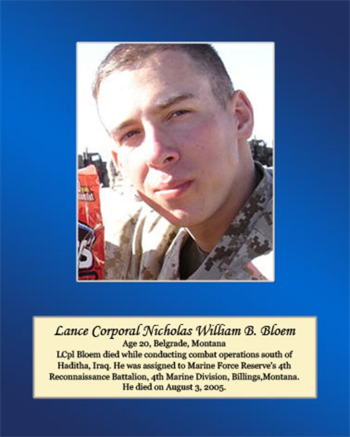 Age 20. Belgrade, Montana

LCpl Bloem died while conducting combat operations south of Haditha, Iraq. He was assigned to Marine Forces Reserve’s 4th Reconnaissance Battalion, 4th Marine Division, Billings, Montana. He died on August 3, 2005.