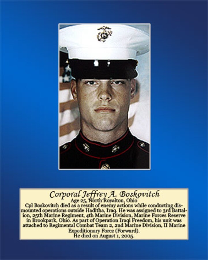 Age 25, North Royalton, Ohio

Cpl Boskovitch died as a result of enemy actions while conducting dismounted operations outside Haditha, Iraq. He was assigned to 3rd Battalion, 25th Marine Regiment, 4th Marine Division, Marine Forces Reserve in Brookpark, Ohio. As part of Operation Iraqi Freedom, his unit was attached to Regimental Combat Team 2, and Marine Division, II Marine Expeditionary Force (Forward). He died on August 1, 2005.