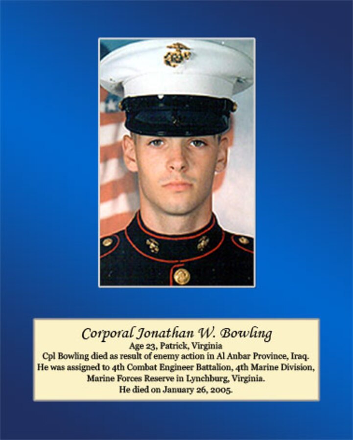 Age 23, Patrick, Virginia

Cpl Bowling died as result of enemy action in Al Anbar Province, Iraq. He was assigned to 4th Combat Engineer Battalion, 4th Marine Division, Marine Forces Reserve in Lynchburg, Virginia. He died on January 26, 2005.